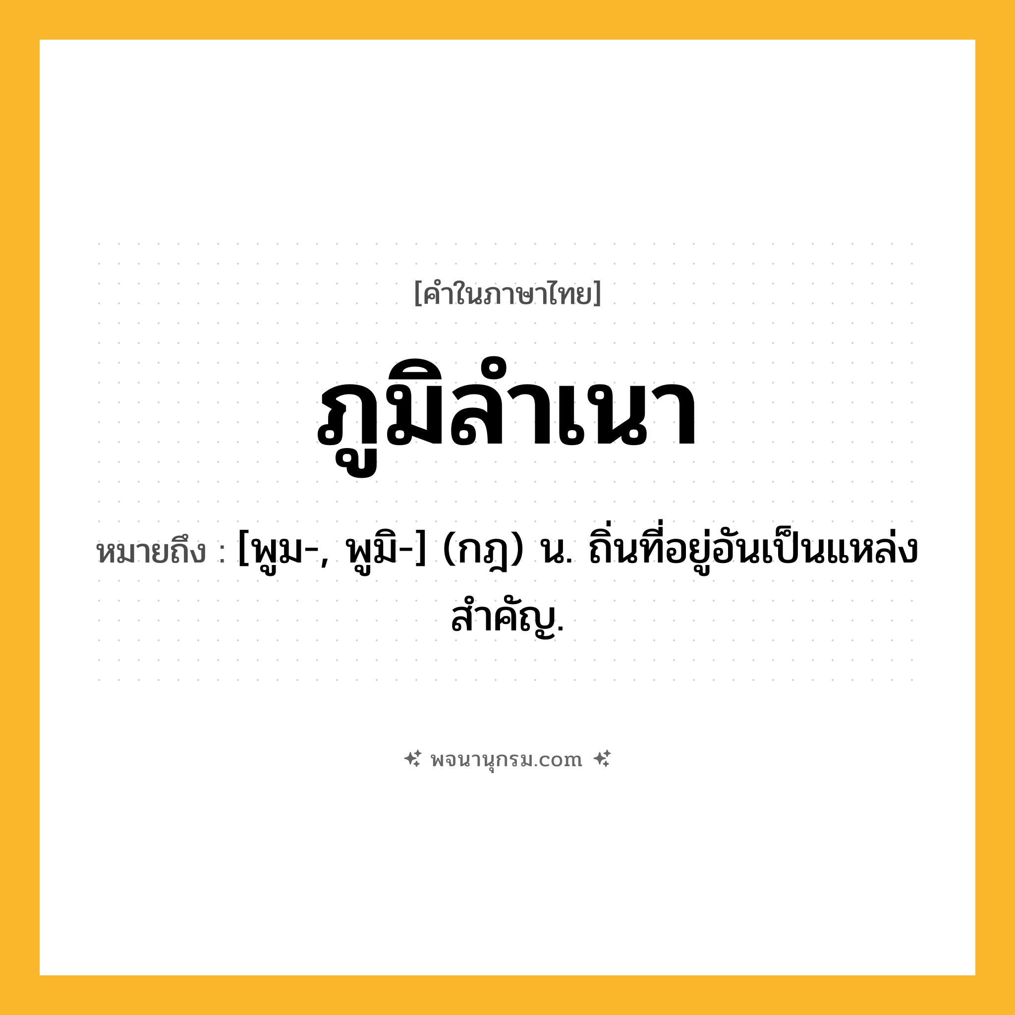 ภูมิลำเนา ความหมาย หมายถึงอะไร?, คำในภาษาไทย ภูมิลำเนา หมายถึง [พูม-, พูมิ-] (กฎ) น. ถิ่นที่อยู่อันเป็นแหล่งสําคัญ.