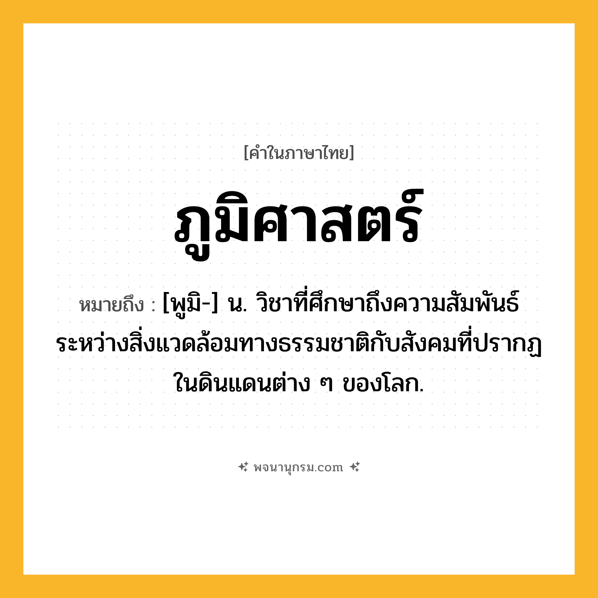 ภูมิศาสตร์ ความหมาย หมายถึงอะไร?, คำในภาษาไทย ภูมิศาสตร์ หมายถึง [พูมิ-] น. วิชาที่ศึกษาถึงความสัมพันธ์ระหว่างสิ่งแวดล้อมทางธรรมชาติกับสังคมที่ปรากฏในดินแดนต่าง ๆ ของโลก.