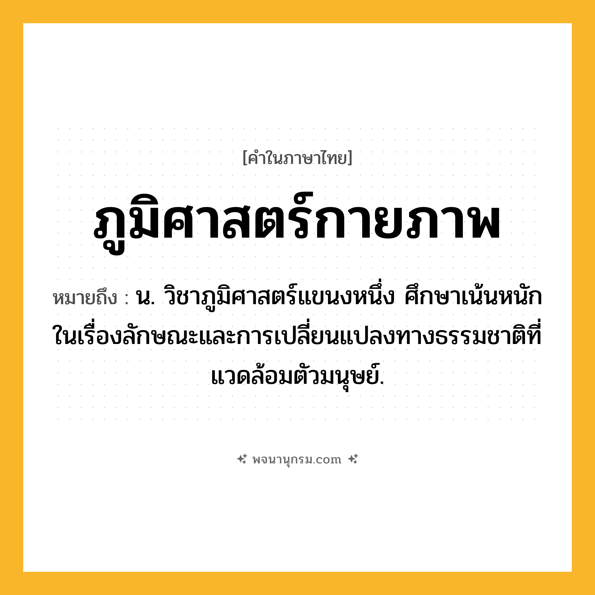 ภูมิศาสตร์กายภาพ ความหมาย หมายถึงอะไร?, คำในภาษาไทย ภูมิศาสตร์กายภาพ หมายถึง น. วิชาภูมิศาสตร์แขนงหนึ่ง ศึกษาเน้นหนักในเรื่องลักษณะและการเปลี่ยนแปลงทางธรรมชาติที่แวดล้อมตัวมนุษย์.