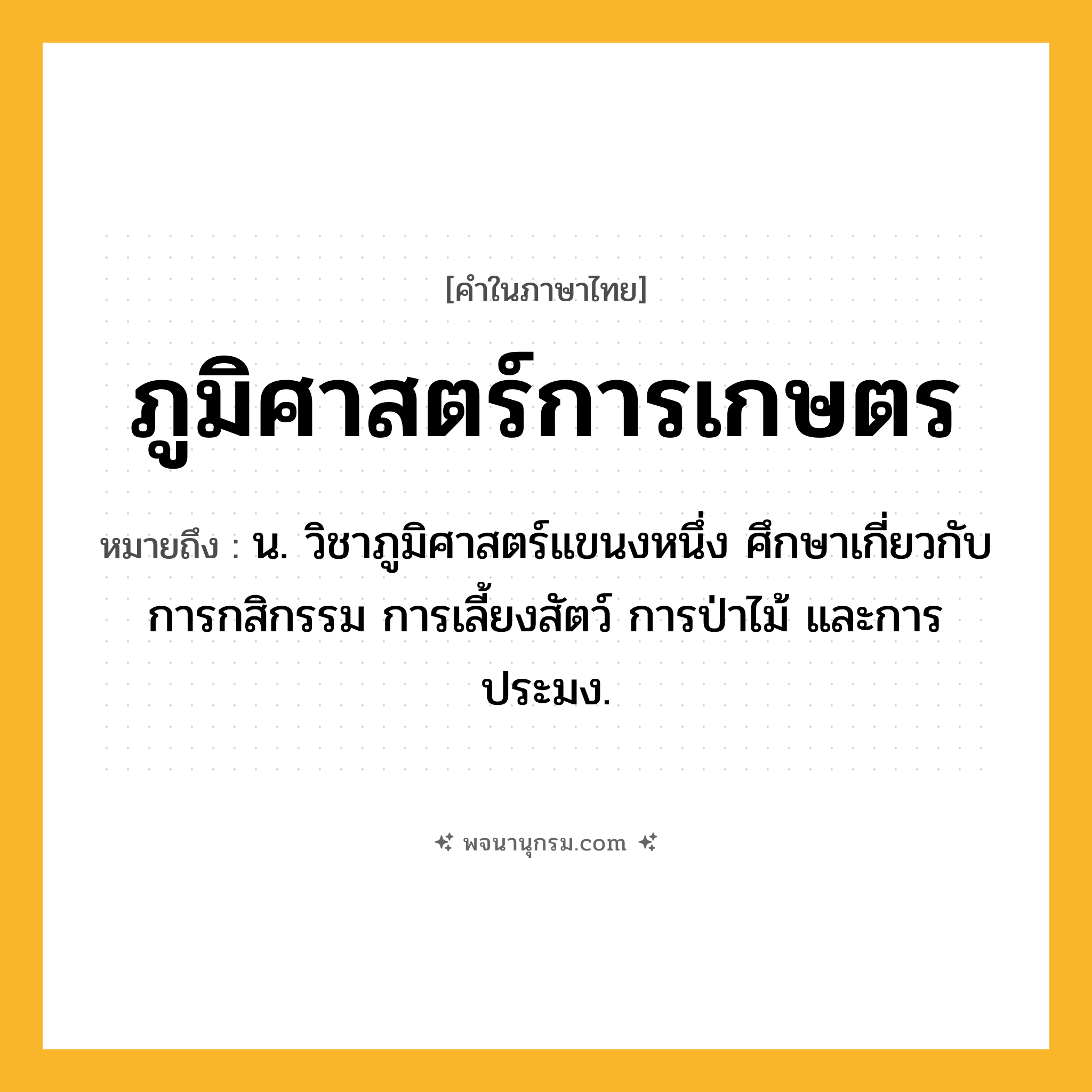ภูมิศาสตร์การเกษตร ความหมาย หมายถึงอะไร?, คำในภาษาไทย ภูมิศาสตร์การเกษตร หมายถึง น. วิชาภูมิศาสตร์แขนงหนึ่ง ศึกษาเกี่ยวกับการกสิกรรม การเลี้ยงสัตว์ การป่าไม้ และการประมง.