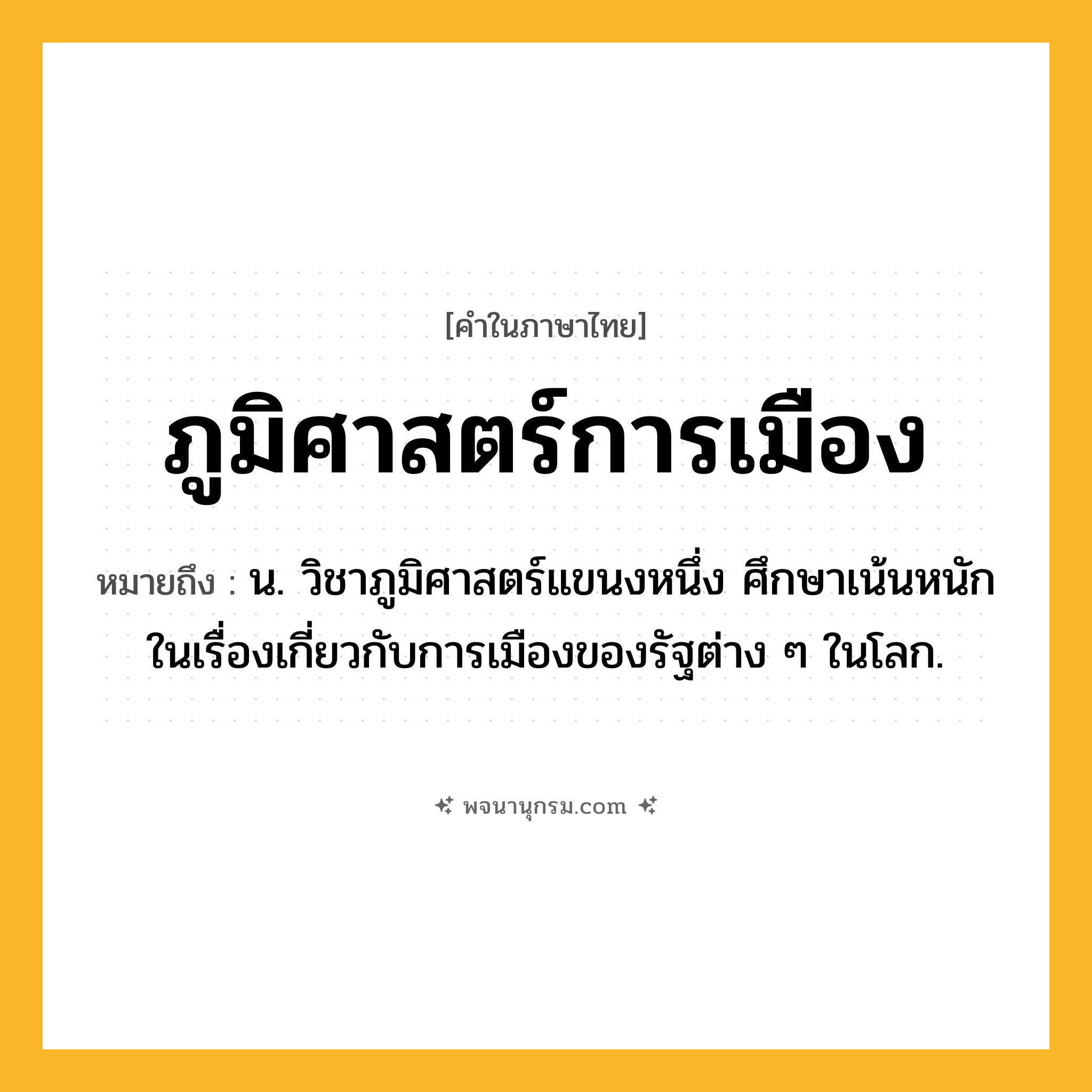 ภูมิศาสตร์การเมือง ความหมาย หมายถึงอะไร?, คำในภาษาไทย ภูมิศาสตร์การเมือง หมายถึง น. วิชาภูมิศาสตร์แขนงหนึ่ง ศึกษาเน้นหนักในเรื่องเกี่ยวกับการเมืองของรัฐต่าง ๆ ในโลก.