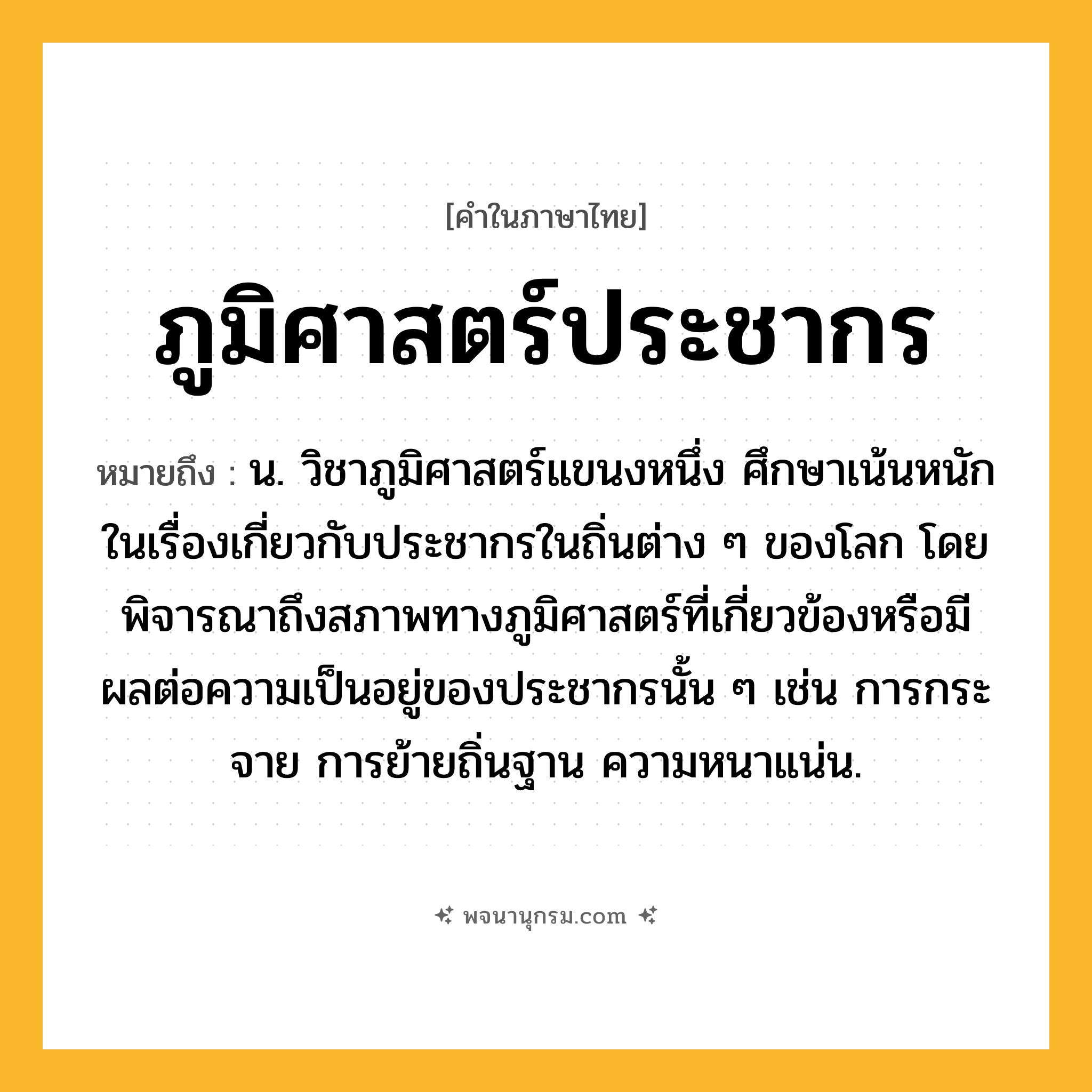 ภูมิศาสตร์ประชากร ความหมาย หมายถึงอะไร?, คำในภาษาไทย ภูมิศาสตร์ประชากร หมายถึง น. วิชาภูมิศาสตร์แขนงหนึ่ง ศึกษาเน้นหนักในเรื่องเกี่ยวกับประชากรในถิ่นต่าง ๆ ของโลก โดยพิจารณาถึงสภาพทางภูมิศาสตร์ที่เกี่ยวข้องหรือมีผลต่อความเป็นอยู่ของประชากรนั้น ๆ เช่น การกระจาย การย้ายถิ่นฐาน ความหนาแน่น.