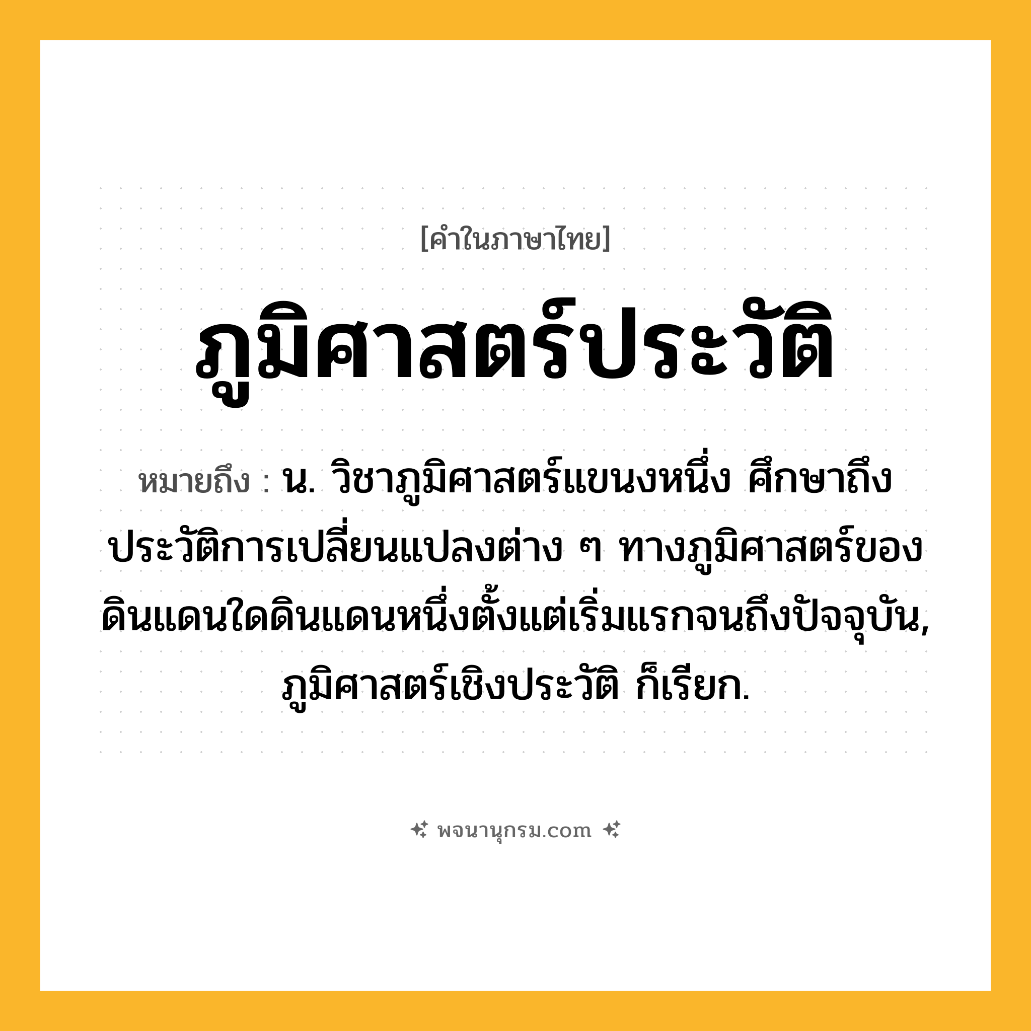 ภูมิศาสตร์ประวัติ ความหมาย หมายถึงอะไร?, คำในภาษาไทย ภูมิศาสตร์ประวัติ หมายถึง น. วิชาภูมิศาสตร์แขนงหนึ่ง ศึกษาถึงประวัติการเปลี่ยนแปลงต่าง ๆ ทางภูมิศาสตร์ของดินแดนใดดินแดนหนึ่งตั้งแต่เริ่มแรกจนถึงปัจจุบัน, ภูมิศาสตร์เชิงประวัติ ก็เรียก.