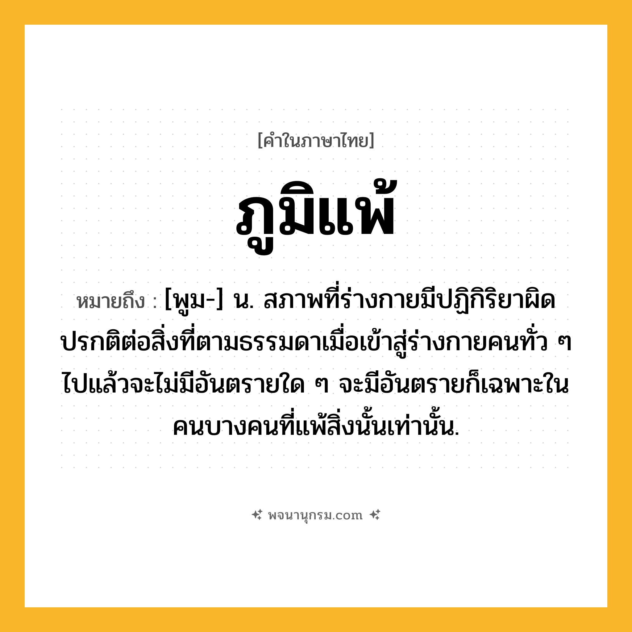 ภูมิแพ้ ความหมาย หมายถึงอะไร?, คำในภาษาไทย ภูมิแพ้ หมายถึง [พูม-] น. สภาพที่ร่างกายมีปฏิกิริยาผิดปรกติต่อสิ่งที่ตามธรรมดาเมื่อเข้าสู่ร่างกายคนทั่ว ๆ ไปแล้วจะไม่มีอันตรายใด ๆ จะมีอันตรายก็เฉพาะในคนบางคนที่แพ้สิ่งนั้นเท่านั้น.