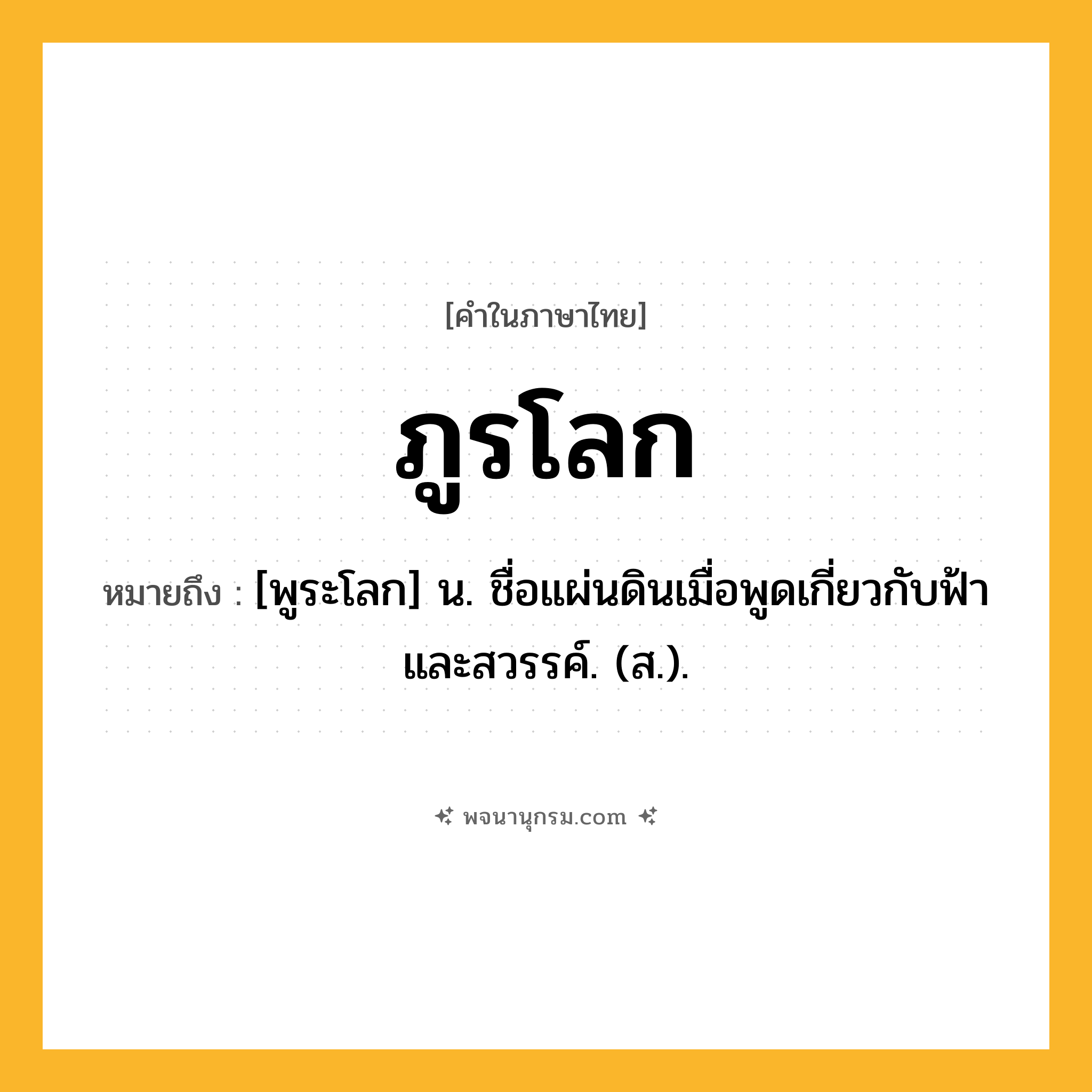 ภูรโลก ความหมาย หมายถึงอะไร?, คำในภาษาไทย ภูรโลก หมายถึง [พูระโลก] น. ชื่อแผ่นดินเมื่อพูดเกี่ยวกับฟ้าและสวรรค์. (ส.).