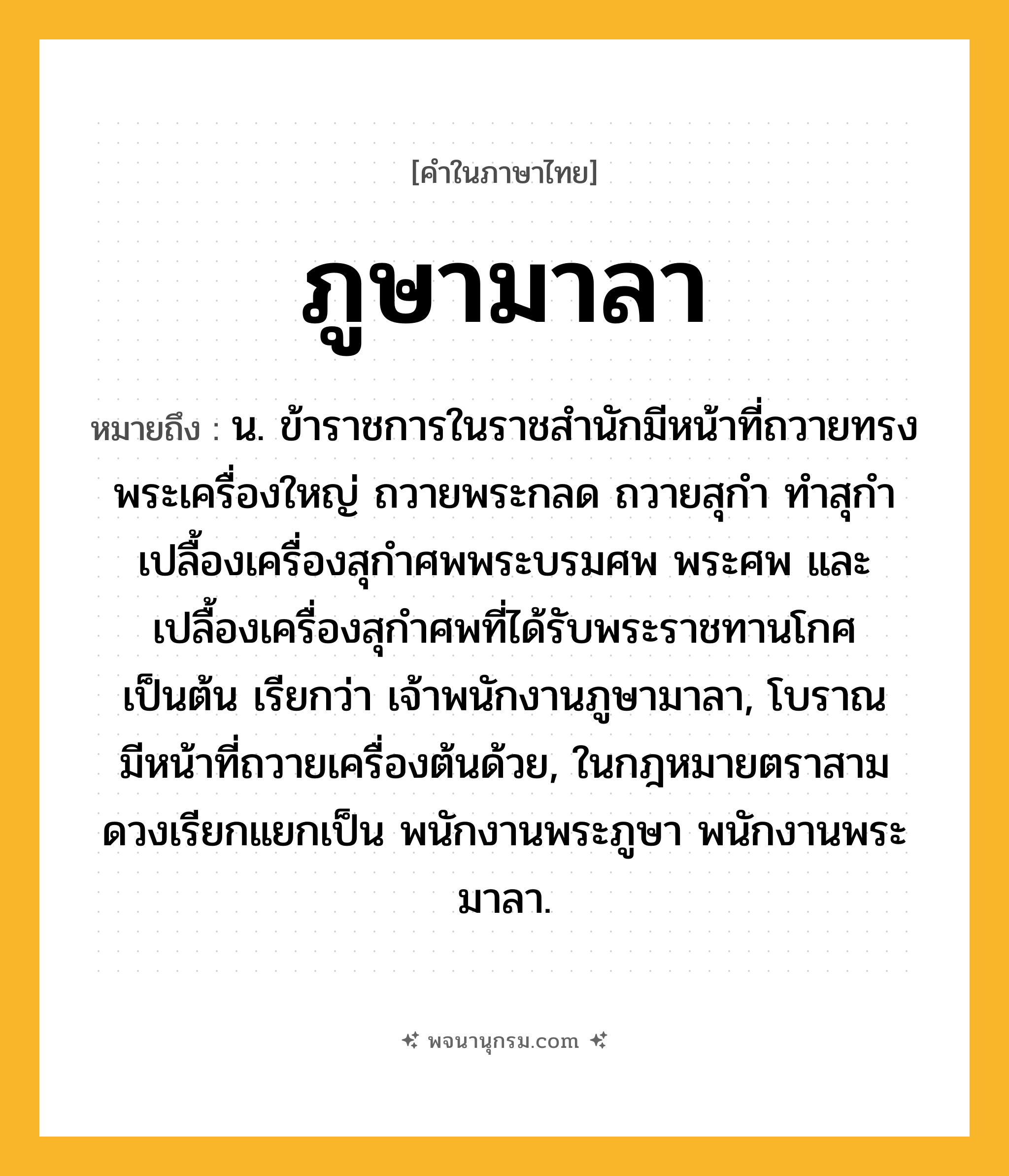 ภูษามาลา ความหมาย หมายถึงอะไร?, คำในภาษาไทย ภูษามาลา หมายถึง น. ข้าราชการในราชสํานักมีหน้าที่ถวายทรงพระเครื่องใหญ่ ถวายพระกลด ถวายสุกํา ทําสุกํา เปลื้องเครื่องสุกําศพพระบรมศพ พระศพ และเปลื้องเครื่องสุกําศพที่ได้รับพระราชทานโกศ เป็นต้น เรียกว่า เจ้าพนักงานภูษามาลา, โบราณมีหน้าที่ถวายเครื่องต้นด้วย, ในกฎหมายตราสามดวงเรียกแยกเป็น พนักงานพระภูษา พนักงานพระมาลา.