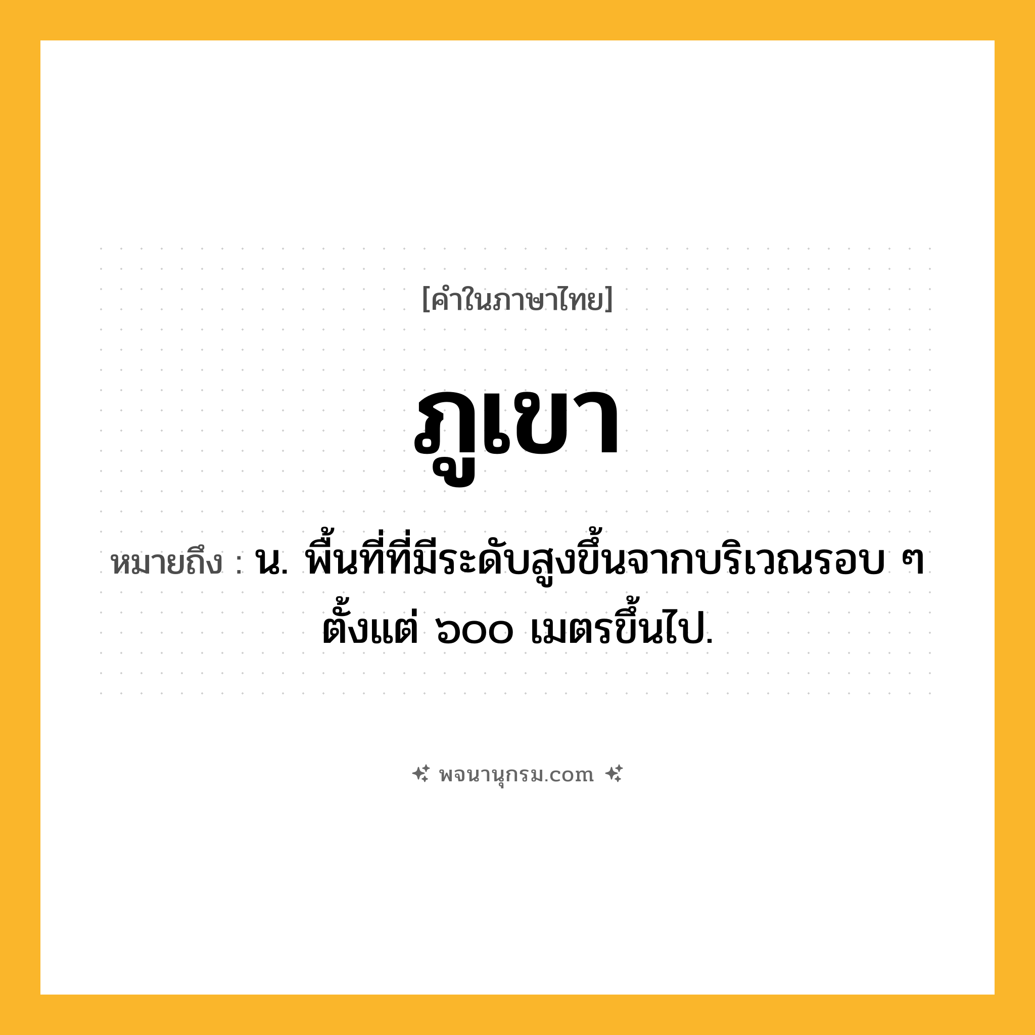 ภูเขา ความหมาย หมายถึงอะไร?, คำในภาษาไทย ภูเขา หมายถึง น. พื้นที่ที่มีระดับสูงขึ้นจากบริเวณรอบ ๆ ตั้งแต่ ๖๐๐ เมตรขึ้นไป.