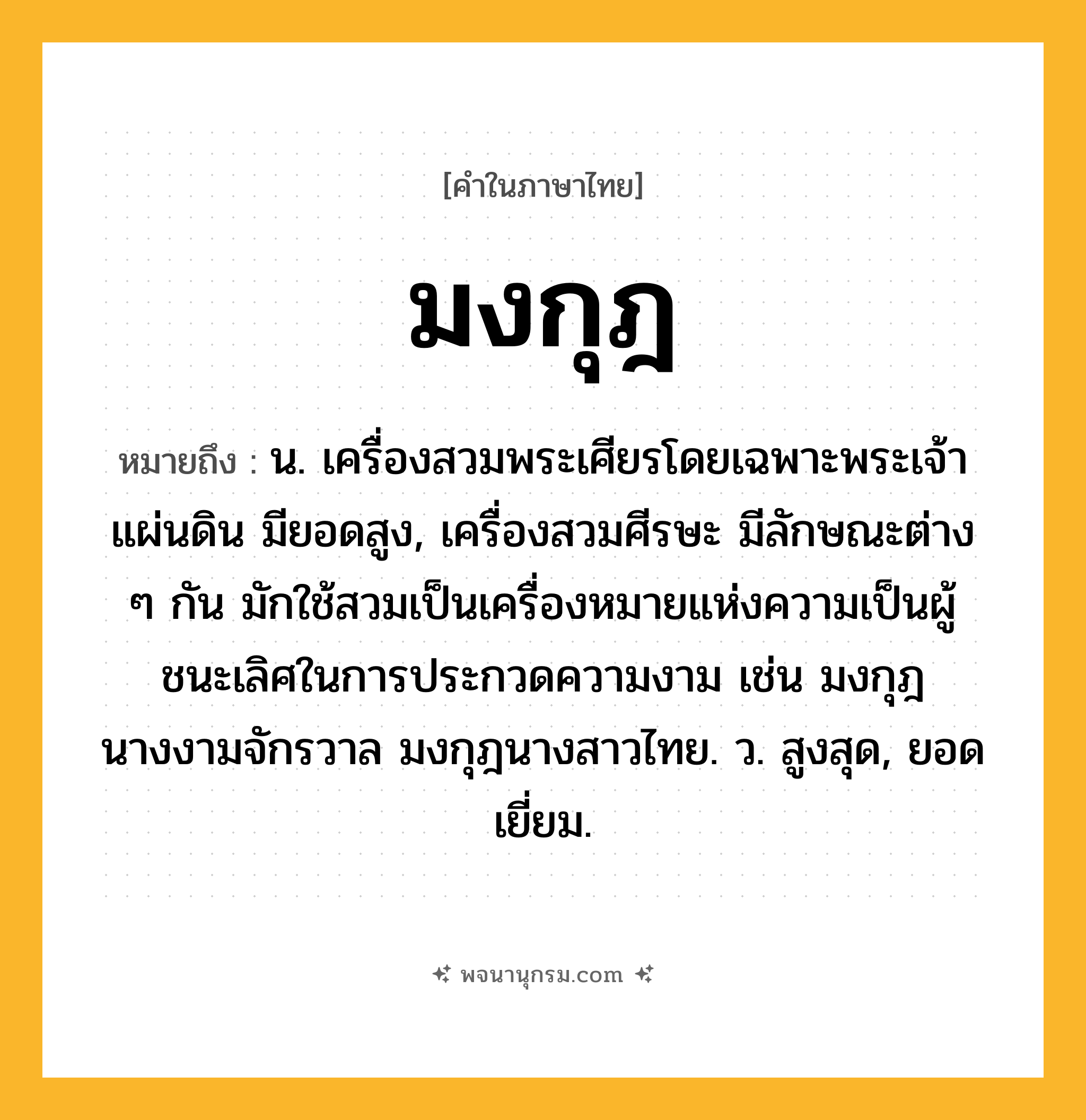 มงกุฎ ความหมาย หมายถึงอะไร?, คำในภาษาไทย มงกุฎ หมายถึง น. เครื่องสวมพระเศียรโดยเฉพาะพระเจ้าแผ่นดิน มียอดสูง, เครื่องสวมศีรษะ มีลักษณะต่าง ๆ กัน มักใช้สวมเป็นเครื่องหมายแห่งความเป็นผู้ชนะเลิศในการประกวดความงาม เช่น มงกุฎนางงามจักรวาล มงกุฎนางสาวไทย. ว. สูงสุด, ยอดเยี่ยม.