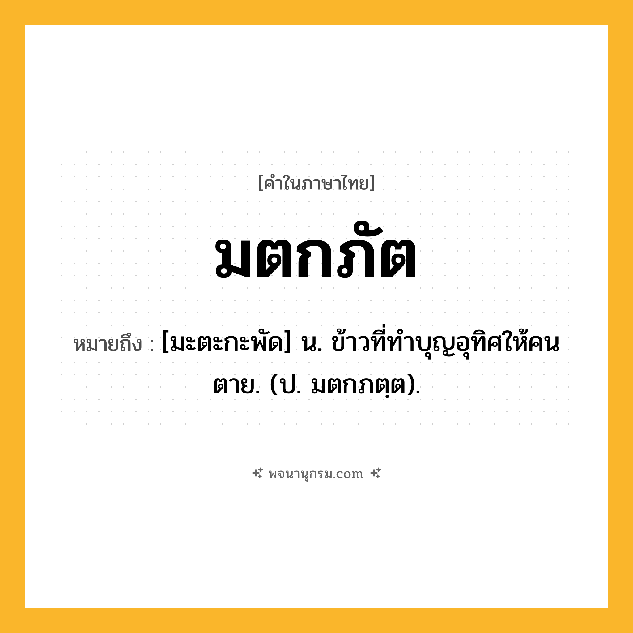 มตกภัต ความหมาย หมายถึงอะไร?, คำในภาษาไทย มตกภัต หมายถึง [มะตะกะพัด] น. ข้าวที่ทําบุญอุทิศให้คนตาย. (ป. มตกภตฺต).