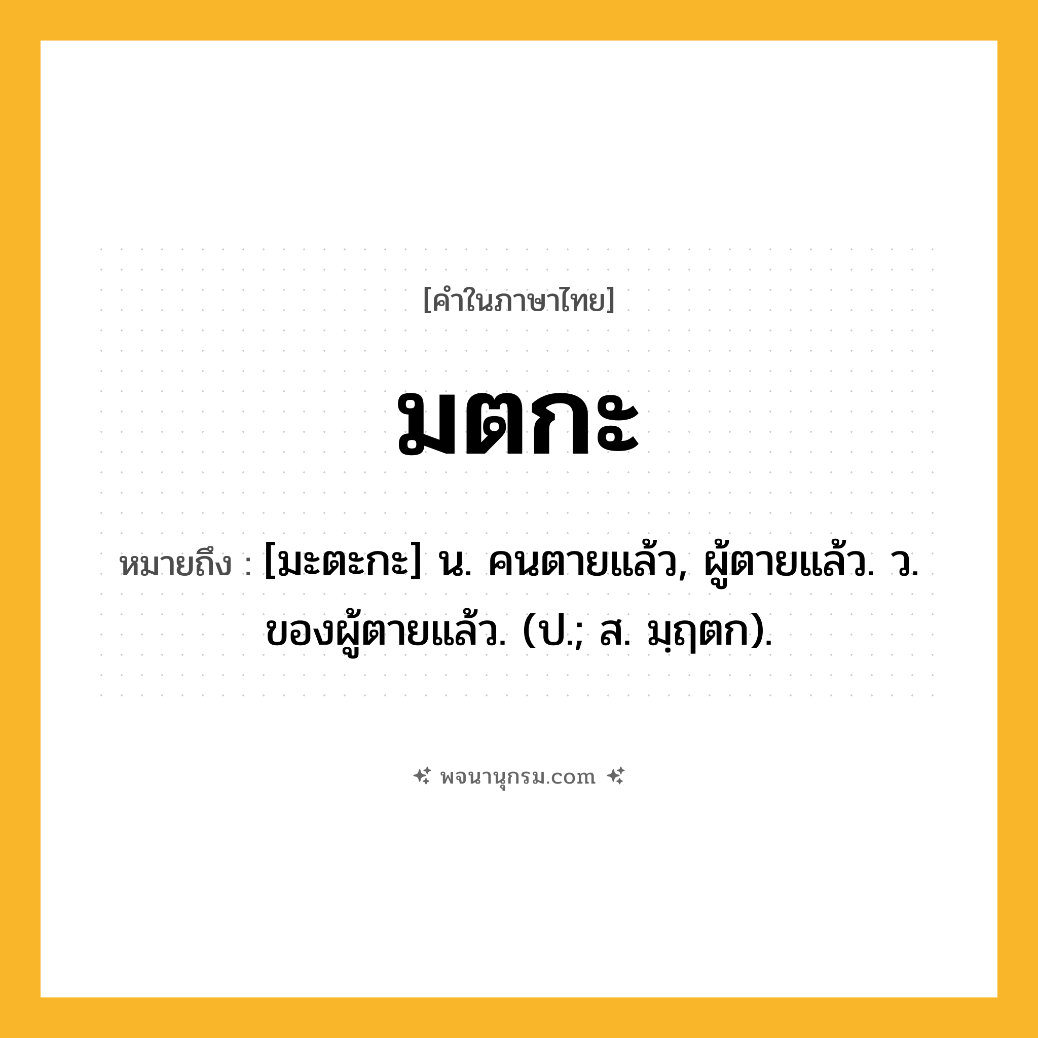 มตกะ ความหมาย หมายถึงอะไร?, คำในภาษาไทย มตกะ หมายถึง [มะตะกะ] น. คนตายแล้ว, ผู้ตายแล้ว. ว. ของผู้ตายแล้ว. (ป.; ส. มฺฤตก).