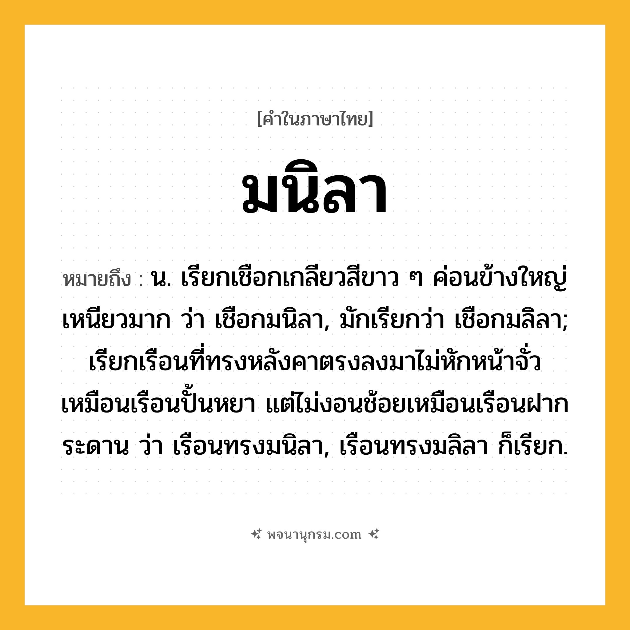 มนิลา ความหมาย หมายถึงอะไร?, คำในภาษาไทย มนิลา หมายถึง น. เรียกเชือกเกลียวสีขาว ๆ ค่อนข้างใหญ่ เหนียวมาก ว่า เชือกมนิลา, มักเรียกว่า เชือกมลิลา; เรียกเรือนที่ทรงหลังคาตรงลงมาไม่หักหน้าจั่ว เหมือนเรือนปั้นหยา แต่ไม่งอนช้อยเหมือนเรือนฝากระดาน ว่า เรือนทรงมนิลา, เรือนทรงมลิลา ก็เรียก.