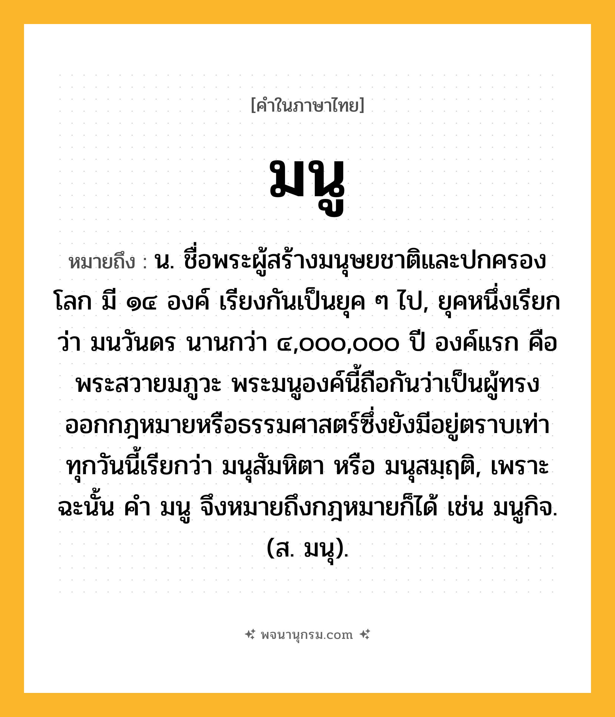 มนู ความหมาย หมายถึงอะไร?, คำในภาษาไทย มนู หมายถึง น. ชื่อพระผู้สร้างมนุษยชาติและปกครองโลก มี ๑๔ องค์ เรียงกันเป็นยุค ๆ ไป, ยุคหนึ่งเรียกว่า มนวันดร นานกว่า ๔,๐๐๐,๐๐๐ ปี องค์แรก คือ พระสวายมภูวะ พระมนูองค์นี้ถือกันว่าเป็นผู้ทรงออกกฎหมายหรือธรรมศาสตร์ซึ่งยังมีอยู่ตราบเท่าทุกวันนี้เรียกว่า มนุสัมหิตา หรือ มนุสมฺฤติ, เพราะฉะนั้น คํา มนู จึงหมายถึงกฎหมายก็ได้ เช่น มนูกิจ. (ส. มนุ).