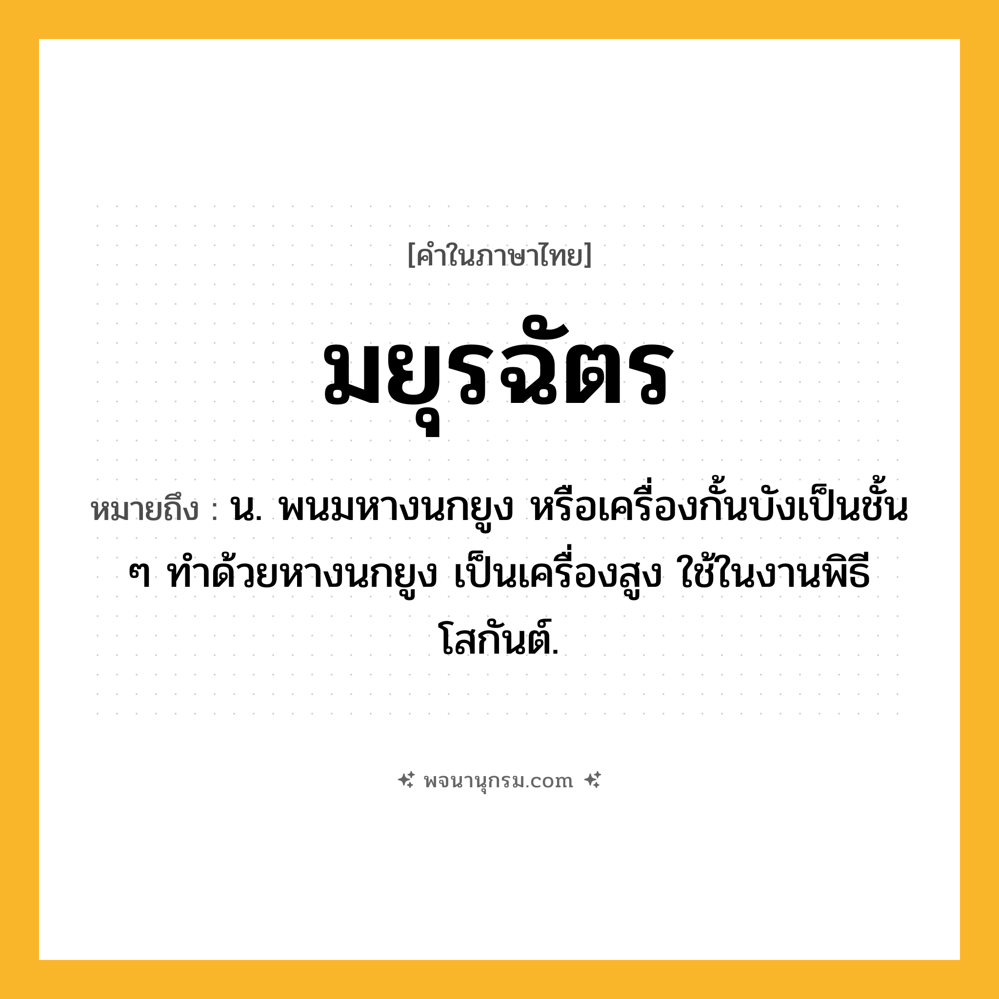 มยุรฉัตร ความหมาย หมายถึงอะไร?, คำในภาษาไทย มยุรฉัตร หมายถึง น. พนมหางนกยูง หรือเครื่องกั้นบังเป็นชั้น ๆ ทําด้วยหางนกยูง เป็นเครื่องสูง ใช้ในงานพิธีโสกันต์.