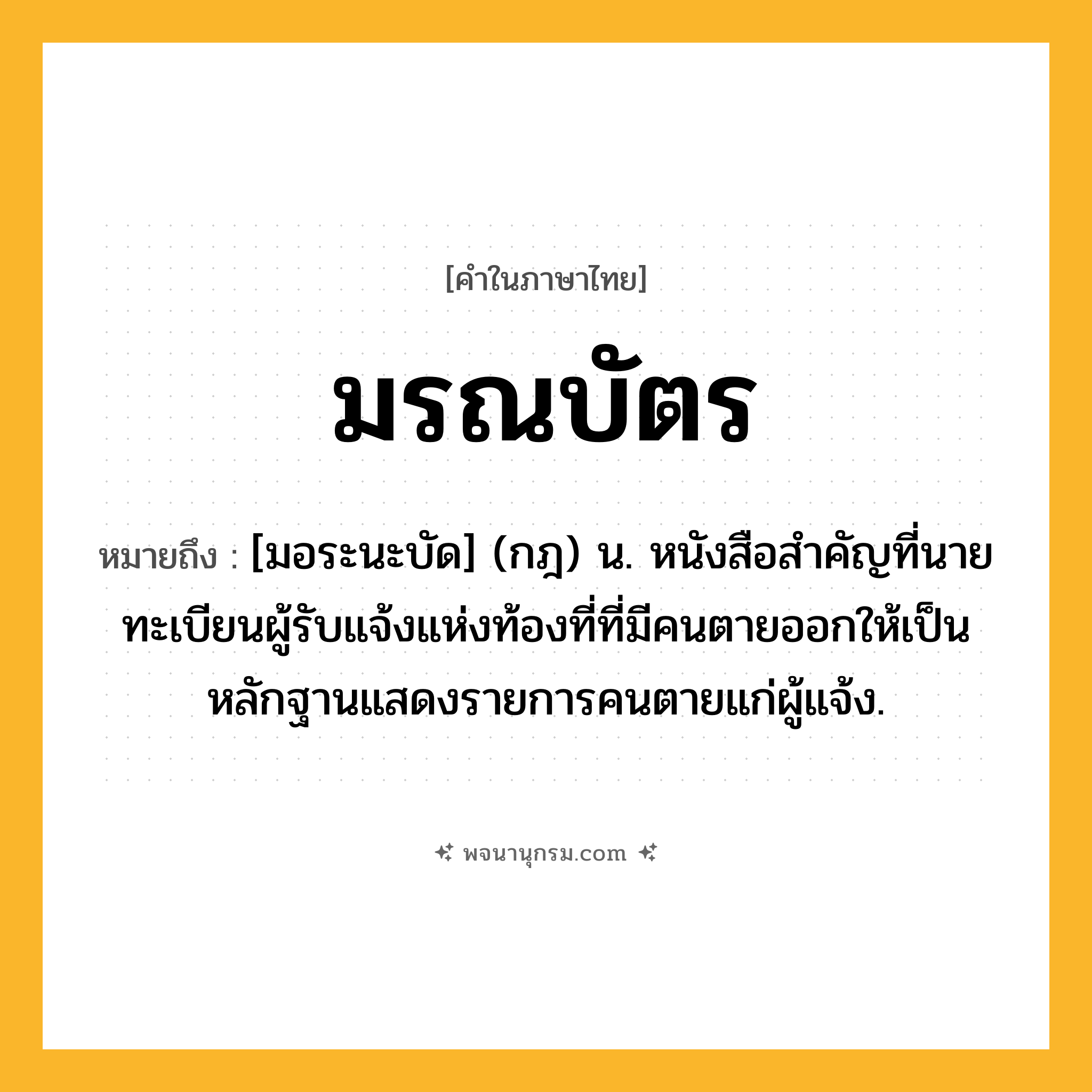 มรณบัตร ความหมาย หมายถึงอะไร?, คำในภาษาไทย มรณบัตร หมายถึง [มอระนะบัด] (กฎ) น. หนังสือสําคัญที่นายทะเบียนผู้รับแจ้งแห่งท้องที่ที่มีคนตายออกให้เป็นหลักฐานแสดงรายการคนตายแก่ผู้แจ้ง.