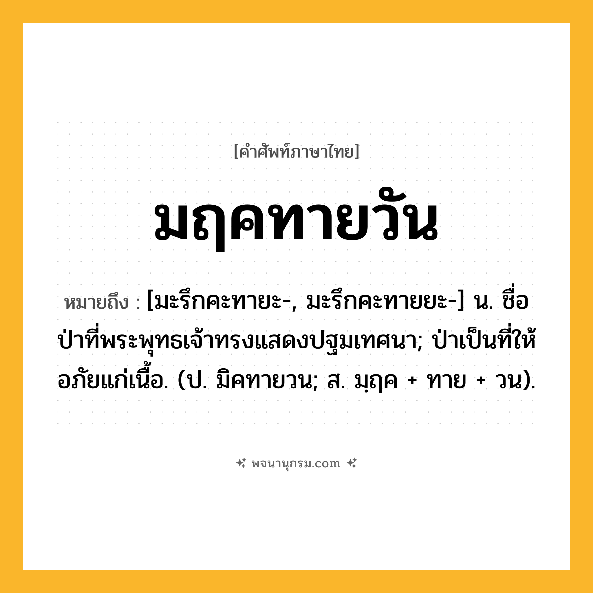มฤคทายวัน ความหมาย หมายถึงอะไร?, คำในภาษาไทย มฤคทายวัน หมายถึง [มะรึกคะทายะ-, มะรึกคะทายยะ-] น. ชื่อป่าที่พระพุทธเจ้าทรงแสดงปฐมเทศนา; ป่าเป็นที่ให้อภัยแก่เนื้อ. (ป. มิคทายวน; ส. มฺฤค + ทาย + วน).