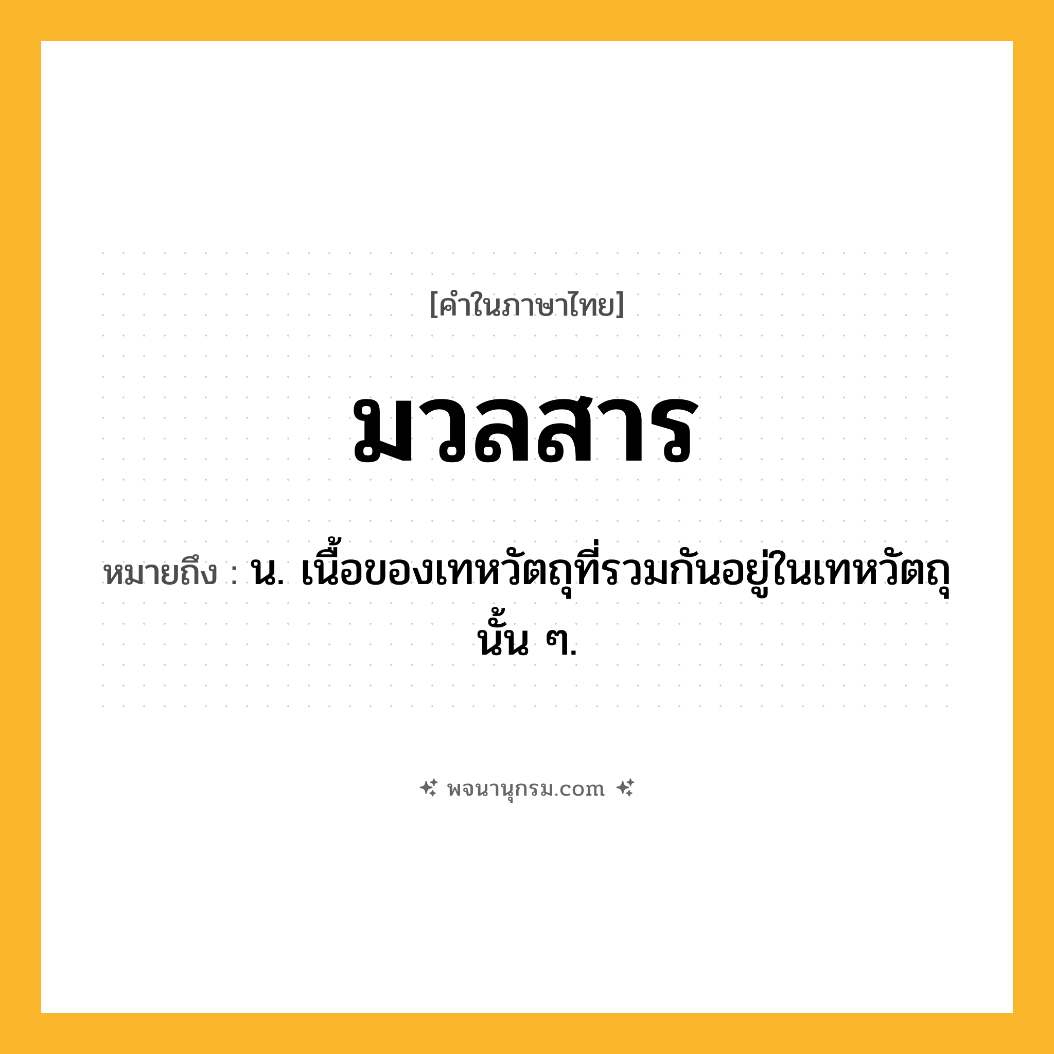 มวลสาร ความหมาย หมายถึงอะไร?, คำในภาษาไทย มวลสาร หมายถึง น. เนื้อของเทหวัตถุที่รวมกันอยู่ในเทหวัตถุนั้น ๆ.