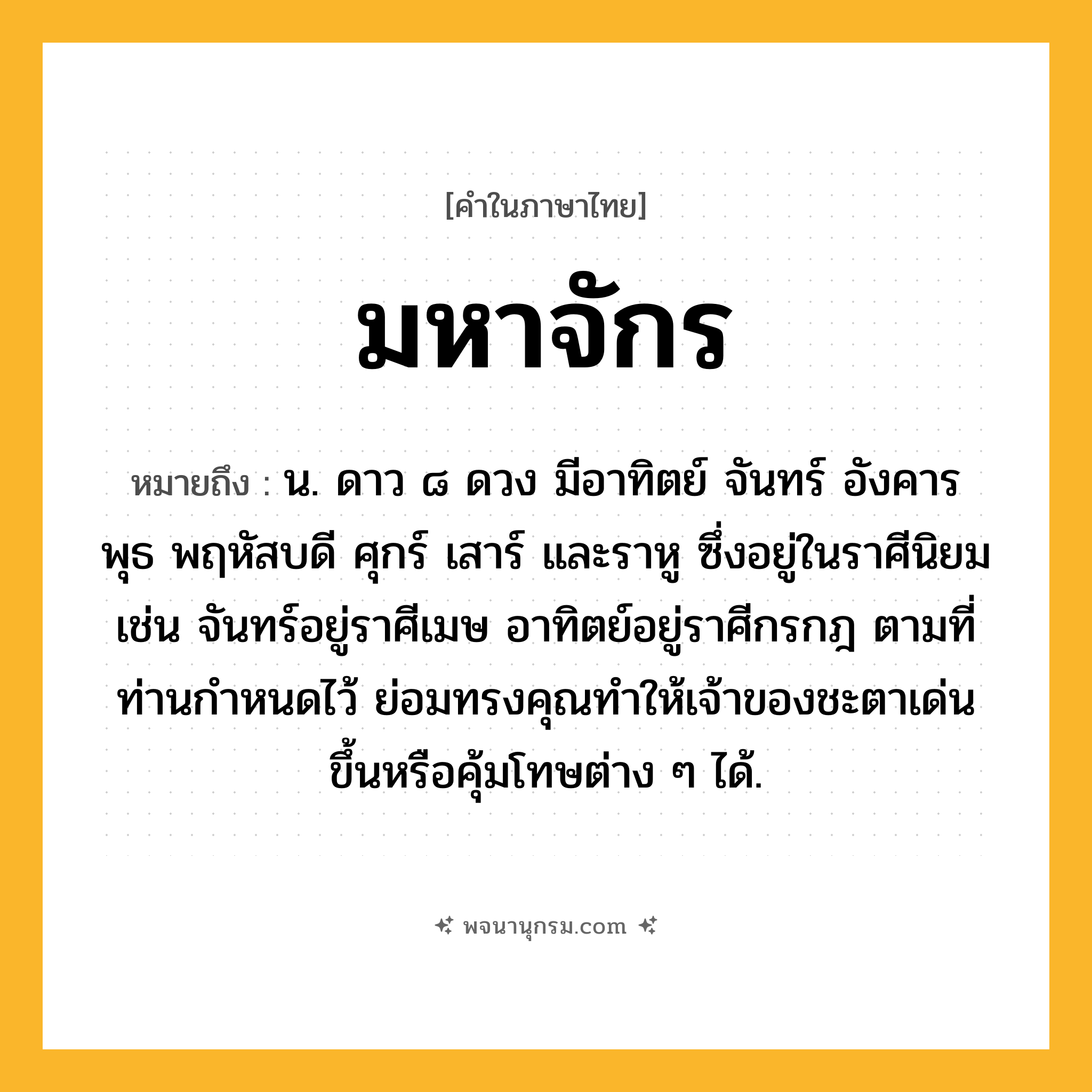 มหาจักร ความหมาย หมายถึงอะไร?, คำในภาษาไทย มหาจักร หมายถึง น. ดาว ๘ ดวง มีอาทิตย์ จันทร์ อังคาร พุธ พฤหัสบดี ศุกร์ เสาร์ และราหู ซึ่งอยู่ในราศีนิยม เช่น จันทร์อยู่ราศีเมษ อาทิตย์อยู่ราศีกรกฎ ตามที่ท่านกำหนดไว้ ย่อมทรงคุณทำให้เจ้าของชะตาเด่นขึ้นหรือคุ้มโทษต่าง ๆ ได้.