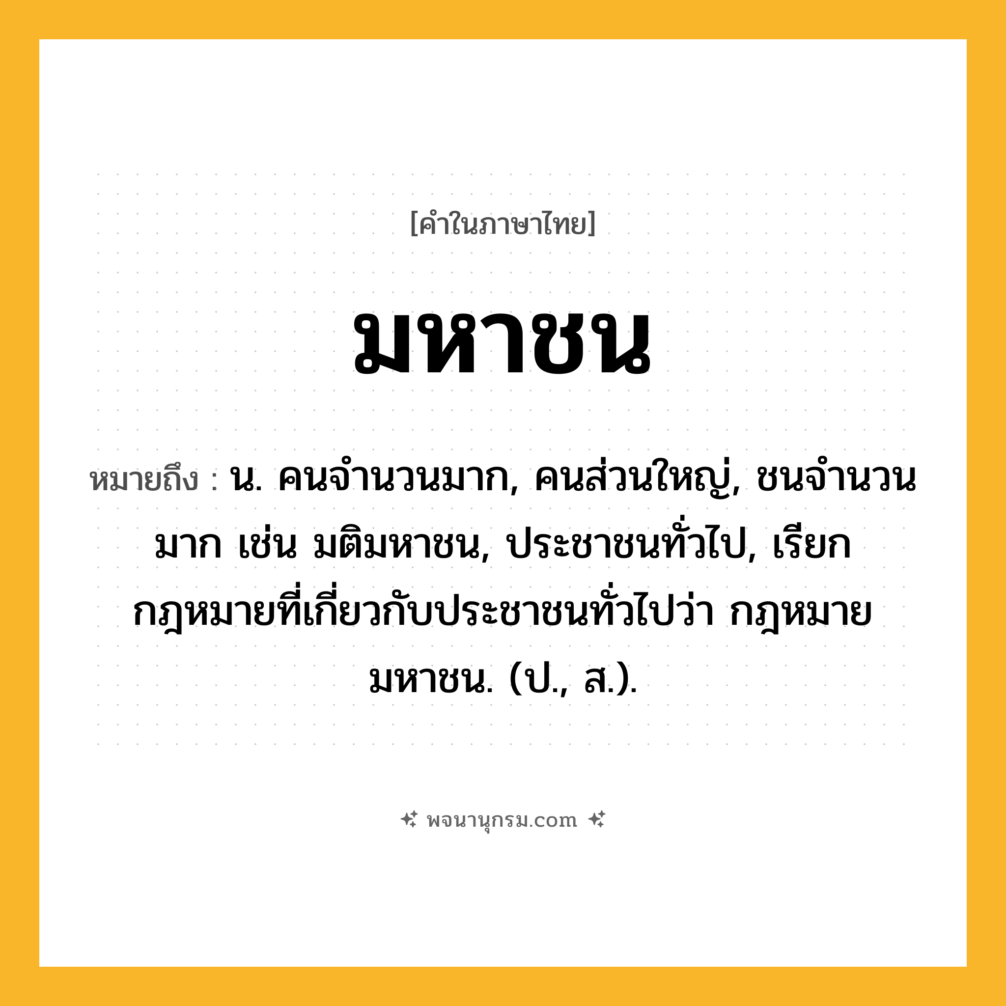 มหาชน ความหมาย หมายถึงอะไร?, คำในภาษาไทย มหาชน หมายถึง น. คนจำนวนมาก, คนส่วนใหญ่, ชนจำนวนมาก เช่น มติมหาชน, ประชาชนทั่วไป, เรียกกฎหมายที่เกี่ยวกับประชาชนทั่วไปว่า กฎหมายมหาชน. (ป., ส.).