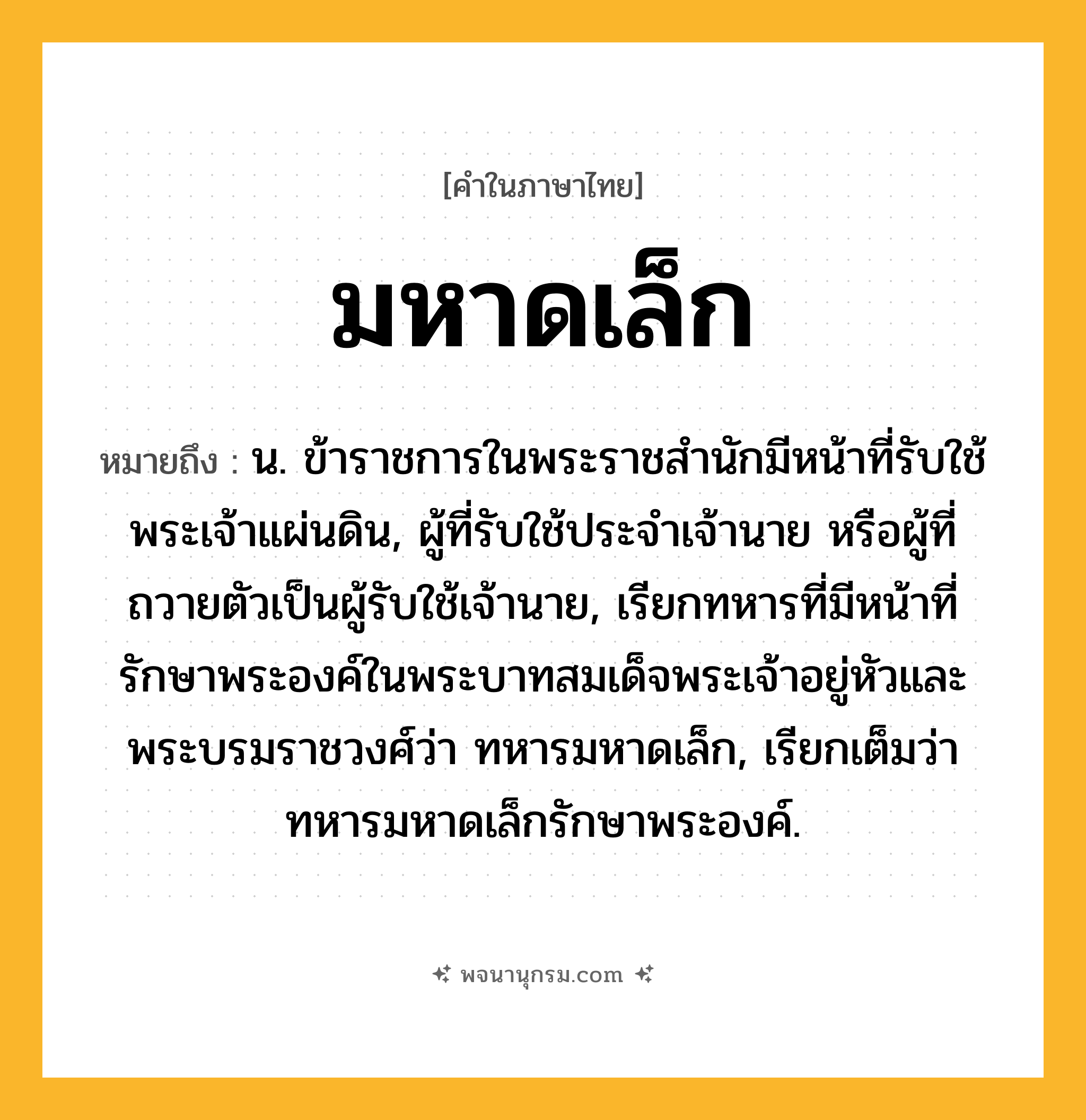 มหาดเล็ก ความหมาย หมายถึงอะไร?, คำในภาษาไทย มหาดเล็ก หมายถึง น. ข้าราชการในพระราชสํานักมีหน้าที่รับใช้พระเจ้าแผ่นดิน, ผู้ที่รับใช้ประจําเจ้านาย หรือผู้ที่ถวายตัวเป็นผู้รับใช้เจ้านาย, เรียกทหารที่มีหน้าที่รักษาพระองค์ในพระบาทสมเด็จพระเจ้าอยู่หัวและพระบรมราชวงศ์ว่า ทหารมหาดเล็ก, เรียกเต็มว่า ทหารมหาดเล็กรักษาพระองค์.