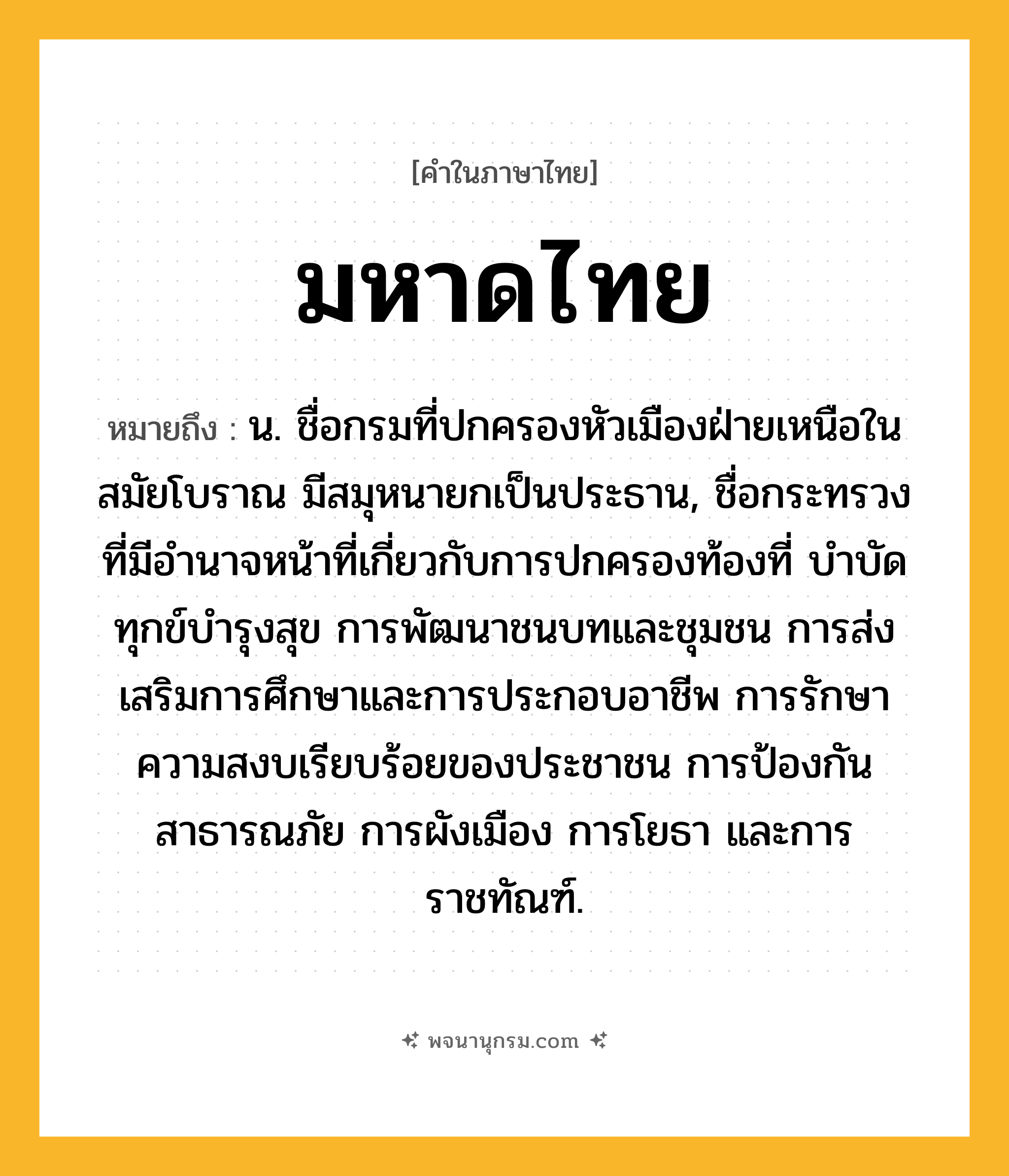 มหาดไทย ความหมาย หมายถึงอะไร?, คำในภาษาไทย มหาดไทย หมายถึง น. ชื่อกรมที่ปกครองหัวเมืองฝ่ายเหนือในสมัยโบราณ มีสมุหนายกเป็นประธาน, ชื่อกระทรวงที่มีอํานาจหน้าที่เกี่ยวกับการปกครองท้องที่ บําบัดทุกข์บํารุงสุข การพัฒนาชนบทและชุมชน การส่งเสริมการศึกษาและการประกอบอาชีพ การรักษาความสงบเรียบร้อยของประชาชน การป้องกันสาธารณภัย การผังเมือง การโยธา และการราชทัณฑ์.