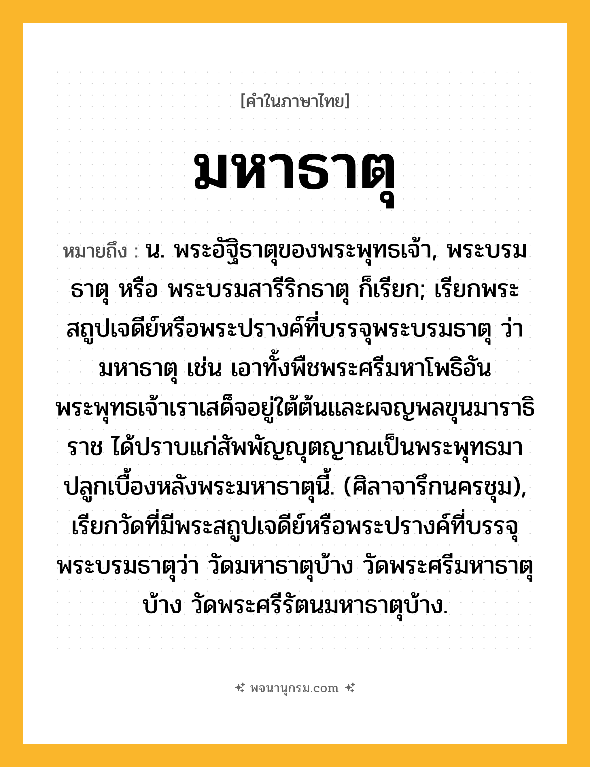 มหาธาตุ ความหมาย หมายถึงอะไร?, คำในภาษาไทย มหาธาตุ หมายถึง น. พระอัฐิธาตุของพระพุทธเจ้า, พระบรมธาตุ หรือ พระบรมสารีริกธาตุ ก็เรียก; เรียกพระสถูปเจดีย์หรือพระปรางค์ที่บรรจุพระบรมธาตุ ว่า มหาธาตุ เช่น เอาทั้งพืชพระศรีมหาโพธิอันพระพุทธเจ้าเราเสด็จอยู่ใต้ต้นและผจญพลขุนมาราธิราช ได้ปราบแก่สัพพัญญุตญาณเป็นพระพุทธมาปลูกเบื้องหลังพระมหาธาตุนี้. (ศิลาจารึกนครชุม), เรียกวัดที่มีพระสถูปเจดีย์หรือพระปรางค์ที่บรรจุพระบรมธาตุว่า วัดมหาธาตุบ้าง วัดพระศรีมหาธาตุบ้าง วัดพระศรีรัตนมหาธาตุบ้าง.