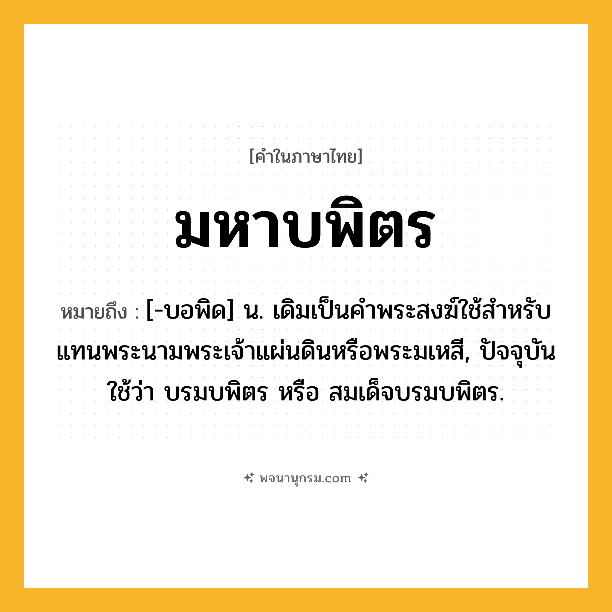 มหาบพิตร ความหมาย หมายถึงอะไร?, คำในภาษาไทย มหาบพิตร หมายถึง [-บอพิด] น. เดิมเป็นคําพระสงฆ์ใช้สําหรับแทนพระนามพระเจ้าแผ่นดินหรือพระมเหสี, ปัจจุบันใช้ว่า บรมบพิตร หรือ สมเด็จบรมบพิตร.