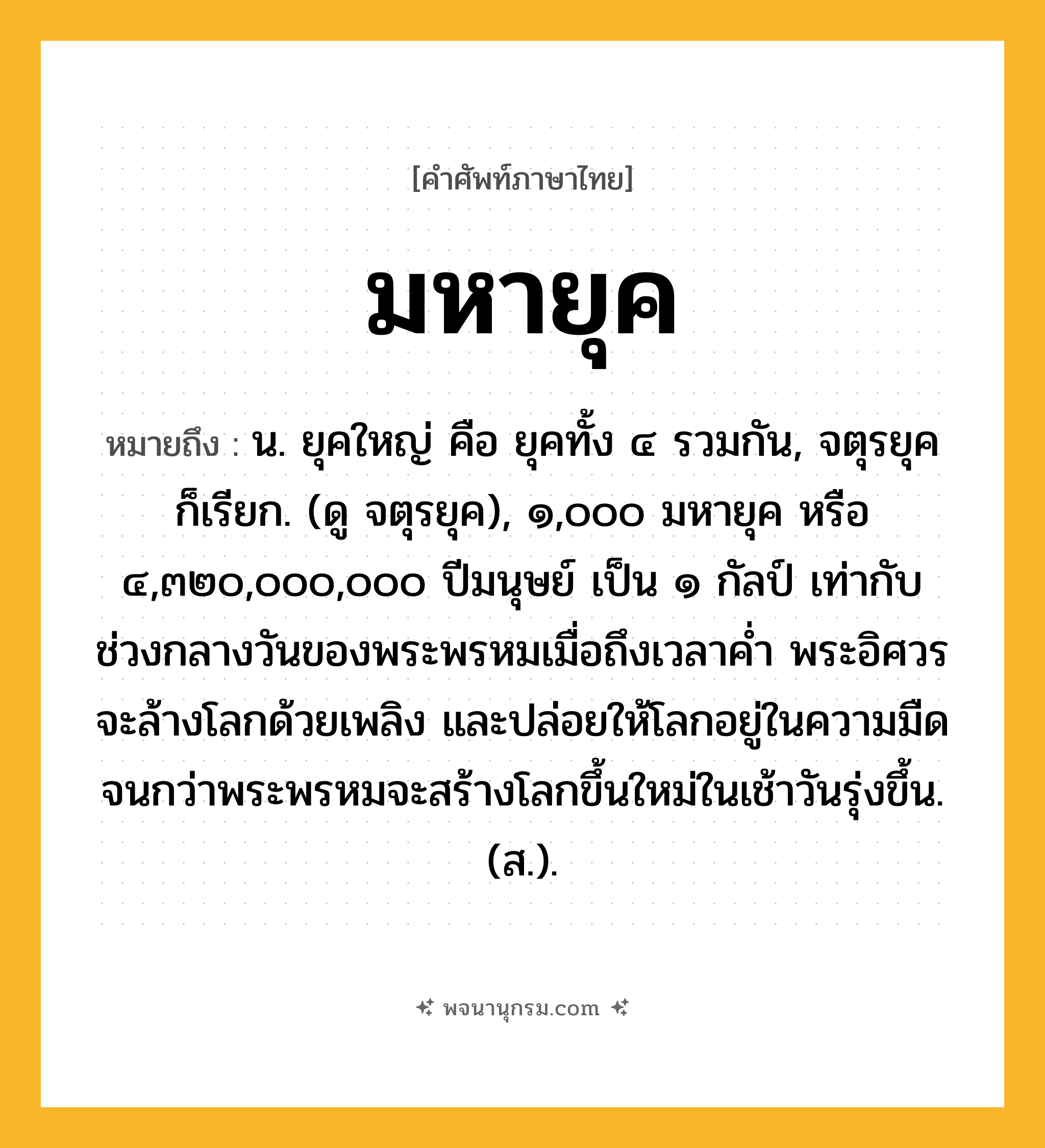 มหายุค ความหมาย หมายถึงอะไร?, คำในภาษาไทย มหายุค หมายถึง น. ยุคใหญ่ คือ ยุคทั้ง ๔ รวมกัน, จตุรยุค ก็เรียก. (ดู จตุรยุค), ๑,๐๐๐ มหายุค หรือ ๔,๓๒๐,๐๐๐,๐๐๐ ปีมนุษย์ เป็น ๑ กัลป์ เท่ากับช่วงกลางวันของพระพรหมเมื่อถึงเวลาค่ำ พระอิศวรจะล้างโลกด้วยเพลิง และปล่อยให้โลกอยู่ในความมืด จนกว่าพระพรหมจะสร้างโลกขึ้นใหม่ในเช้าวันรุ่งขึ้น. (ส.).