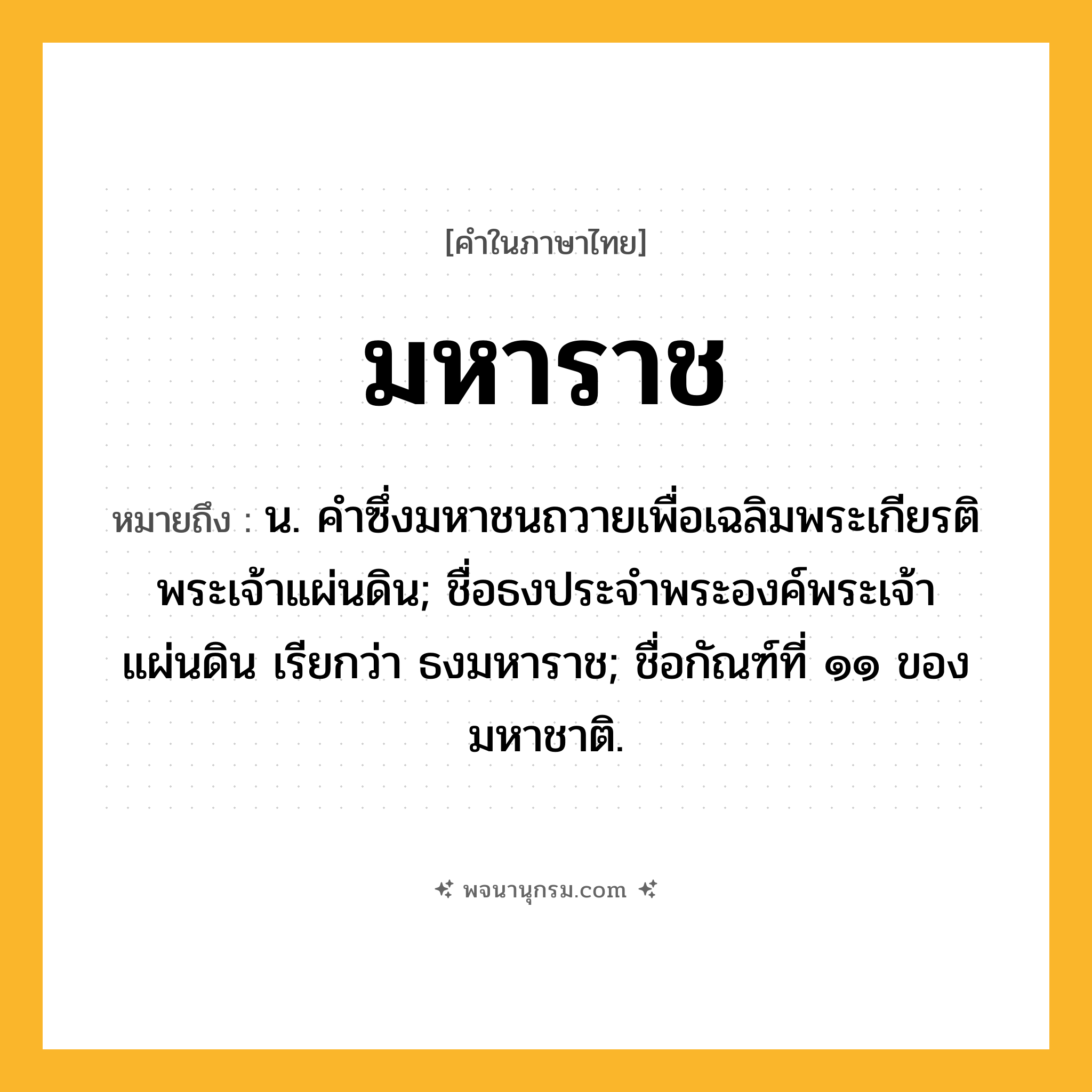 มหาราช ความหมาย หมายถึงอะไร?, คำในภาษาไทย มหาราช หมายถึง น. คําซึ่งมหาชนถวายเพื่อเฉลิมพระเกียรติพระเจ้าแผ่นดิน; ชื่อธงประจําพระองค์พระเจ้าแผ่นดิน เรียกว่า ธงมหาราช; ชื่อกัณฑ์ที่ ๑๑ ของมหาชาติ.