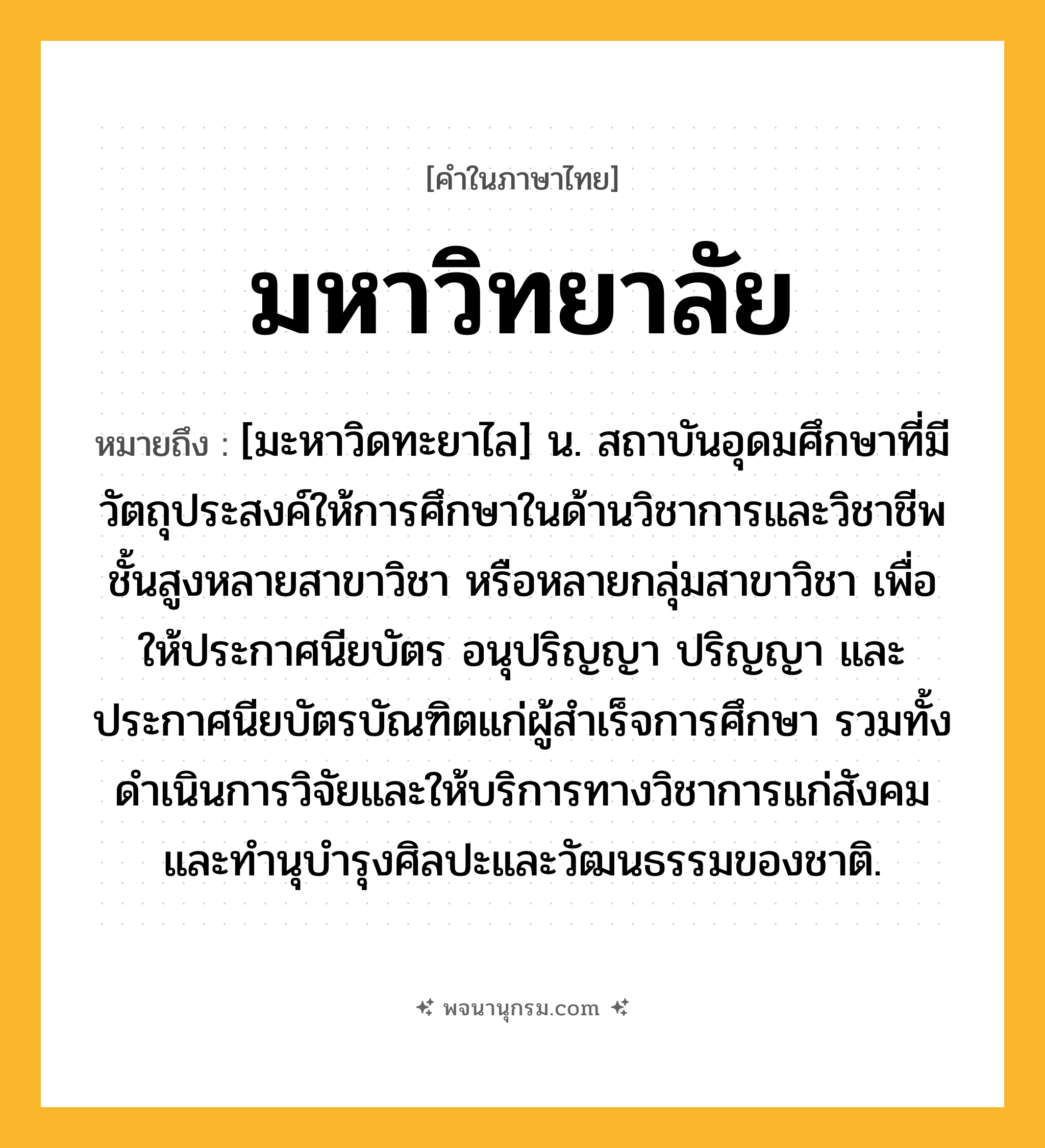 มหาวิทยาลัย ความหมาย หมายถึงอะไร?, คำในภาษาไทย มหาวิทยาลัย หมายถึง [มะหาวิดทะยาไล] น. สถาบันอุดมศึกษาที่มีวัตถุประสงค์ให้การศึกษาในด้านวิชาการและวิชาชีพชั้นสูงหลายสาขาวิชา หรือหลายกลุ่มสาขาวิชา เพื่อให้ประกาศนียบัตร อนุปริญญา ปริญญา และประกาศนียบัตรบัณฑิตแก่ผู้สําเร็จการศึกษา รวมทั้งดําเนินการวิจัยและให้บริการทางวิชาการแก่สังคม และทํานุบํารุงศิลปะและวัฒนธรรมของชาติ.