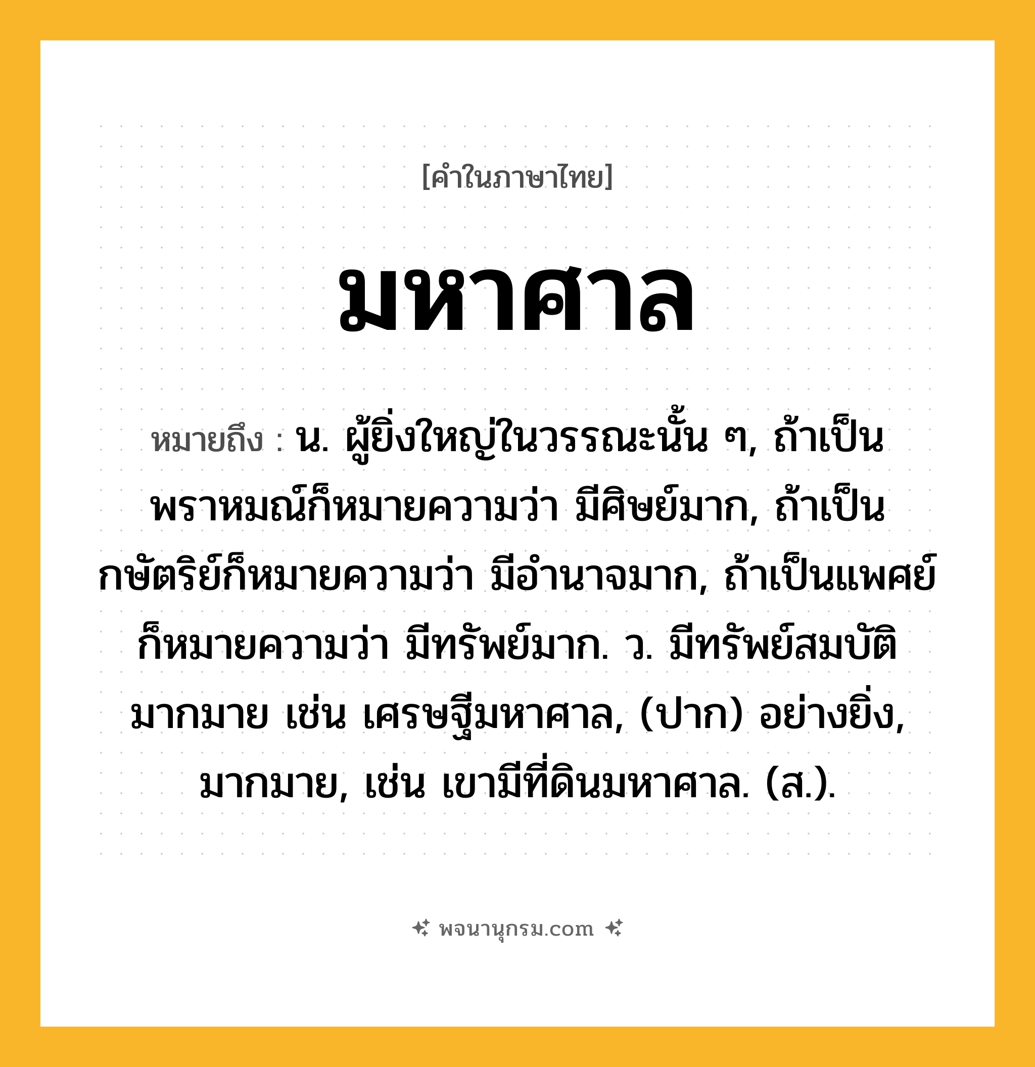 มหาศาล ความหมาย หมายถึงอะไร?, คำในภาษาไทย มหาศาล หมายถึง น. ผู้ยิ่งใหญ่ในวรรณะนั้น ๆ, ถ้าเป็นพราหมณ์ก็หมายความว่า มีศิษย์มาก, ถ้าเป็นกษัตริย์ก็หมายความว่า มีอํานาจมาก, ถ้าเป็นแพศย์ก็หมายความว่า มีทรัพย์มาก. ว. มีทรัพย์สมบัติมากมาย เช่น เศรษฐีมหาศาล, (ปาก) อย่างยิ่ง, มากมาย, เช่น เขามีที่ดินมหาศาล. (ส.).