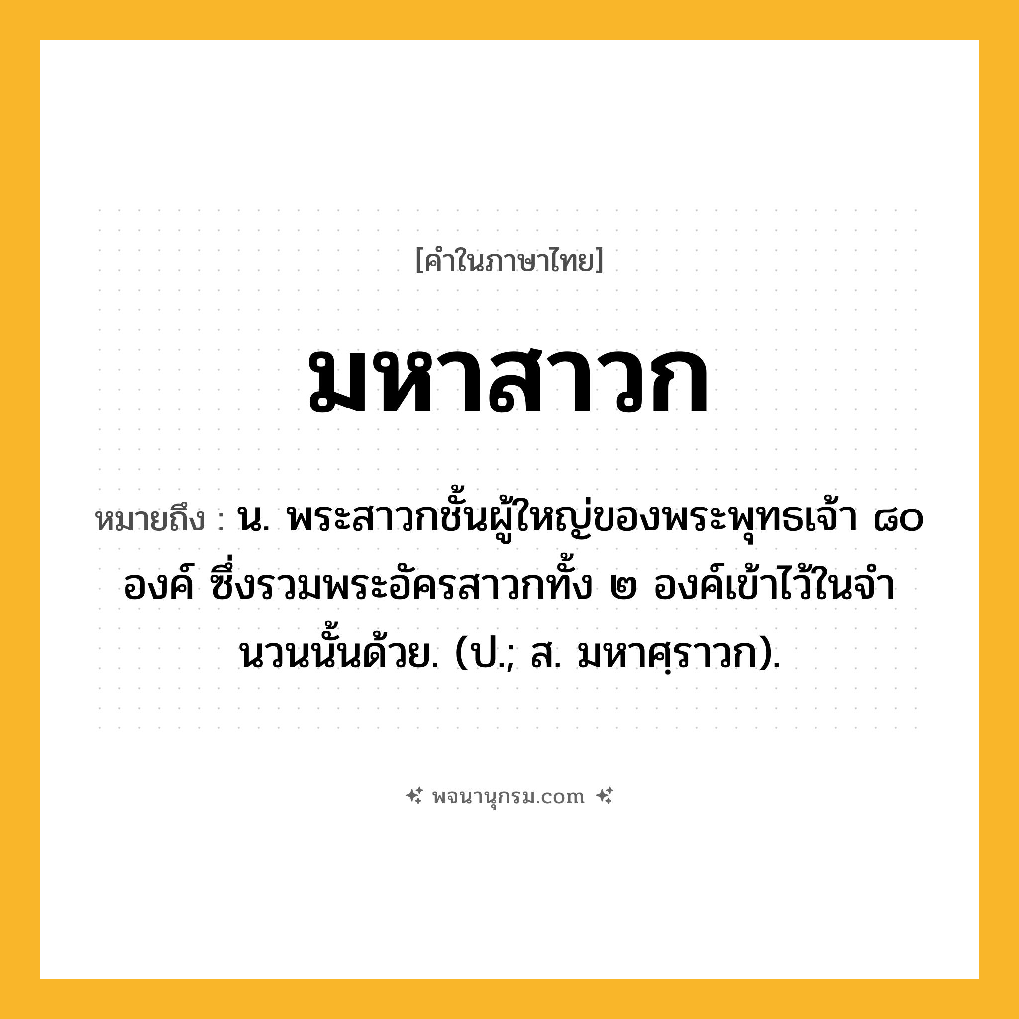 มหาสาวก ความหมาย หมายถึงอะไร?, คำในภาษาไทย มหาสาวก หมายถึง น. พระสาวกชั้นผู้ใหญ่ของพระพุทธเจ้า ๘๐ องค์ ซึ่งรวมพระอัครสาวกทั้ง ๒ องค์เข้าไว้ในจํานวนนั้นด้วย. (ป.; ส. มหาศฺราวก).