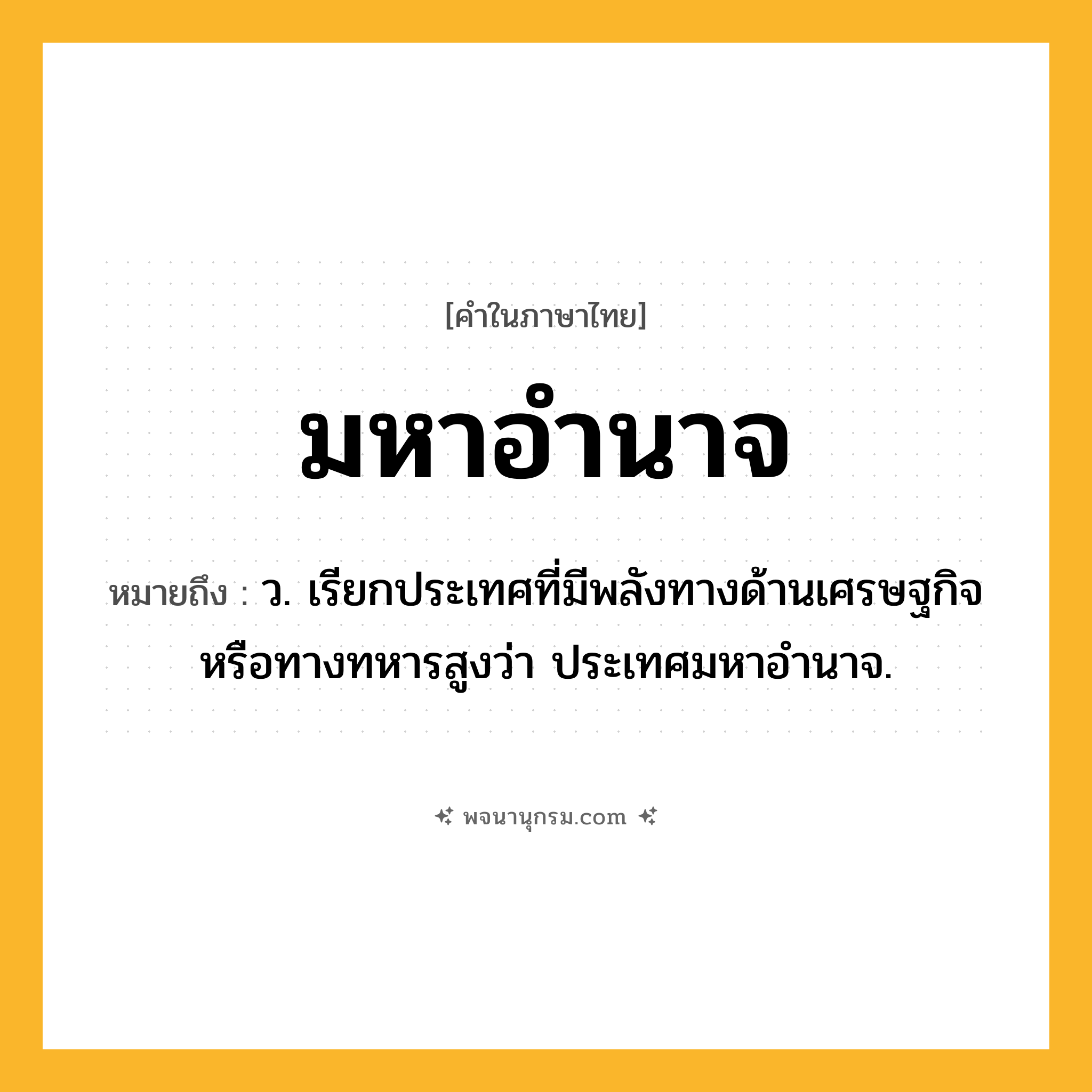 มหาอำนาจ ความหมาย หมายถึงอะไร?, คำในภาษาไทย มหาอำนาจ หมายถึง ว. เรียกประเทศที่มีพลังทางด้านเศรษฐกิจหรือทางทหารสูงว่า ประเทศมหาอำนาจ.