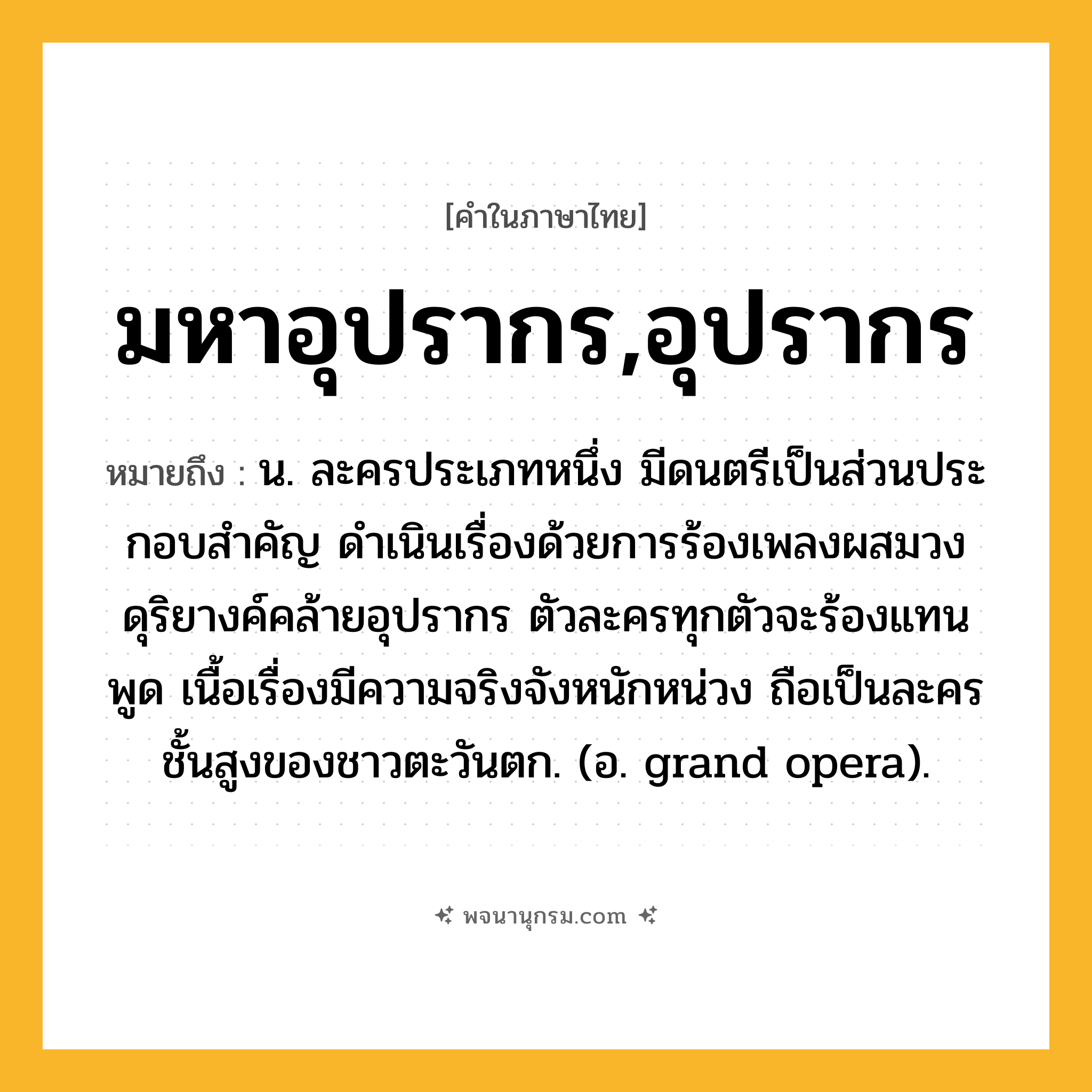มหาอุปรากร,อุปรากร ความหมาย หมายถึงอะไร?, คำในภาษาไทย มหาอุปรากร,อุปรากร หมายถึง น. ละครประเภทหนึ่ง มีดนตรีเป็นส่วนประกอบสําคัญ ดำเนินเรื่องด้วยการร้องเพลงผสมวงดุริยางค์คล้ายอุปรากร ตัวละครทุกตัวจะร้องแทนพูด เนื้อเรื่องมีความจริงจังหนักหน่วง ถือเป็นละครชั้นสูงของชาวตะวันตก. (อ. grand opera).