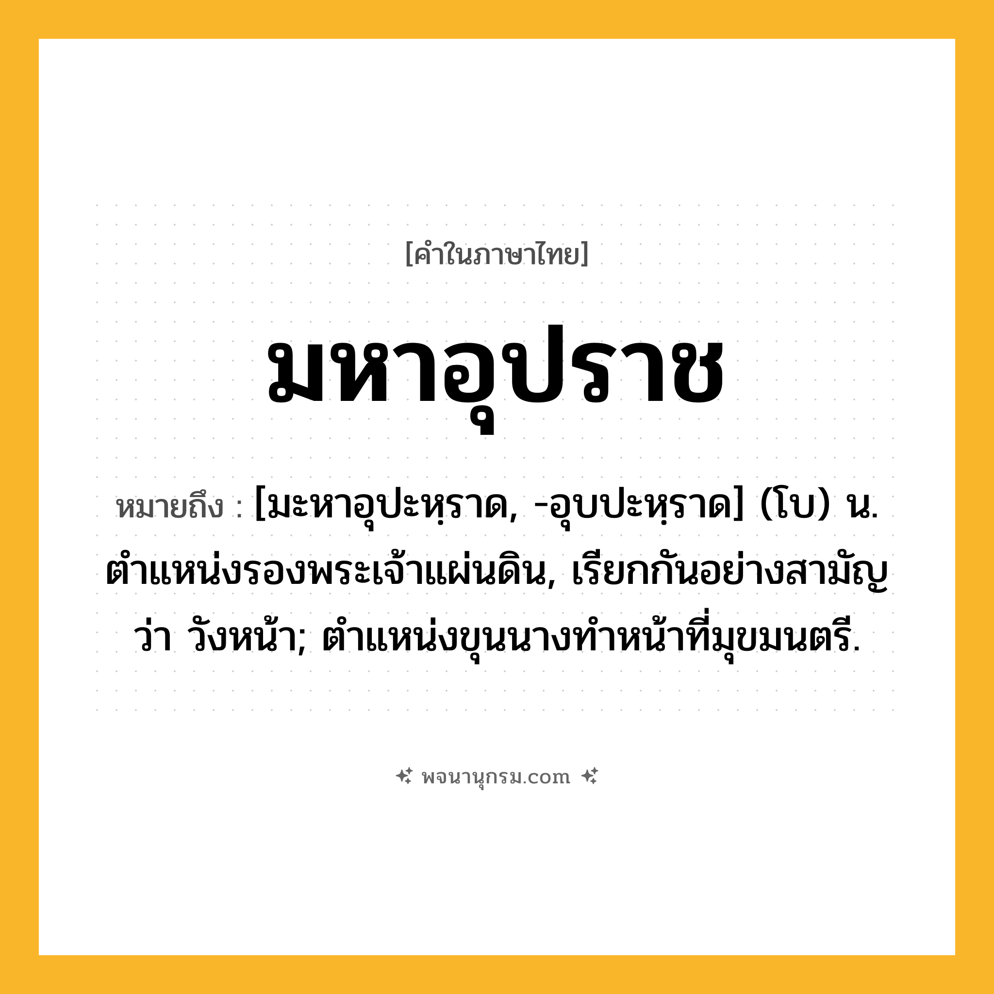 มหาอุปราช ความหมาย หมายถึงอะไร?, คำในภาษาไทย มหาอุปราช หมายถึง [มะหาอุปะหฺราด, -อุบปะหฺราด] (โบ) น. ตำแหน่งรองพระเจ้าแผ่นดิน, เรียกกันอย่างสามัญว่า วังหน้า; ตำแหน่งขุนนางทำหน้าที่มุขมนตรี.