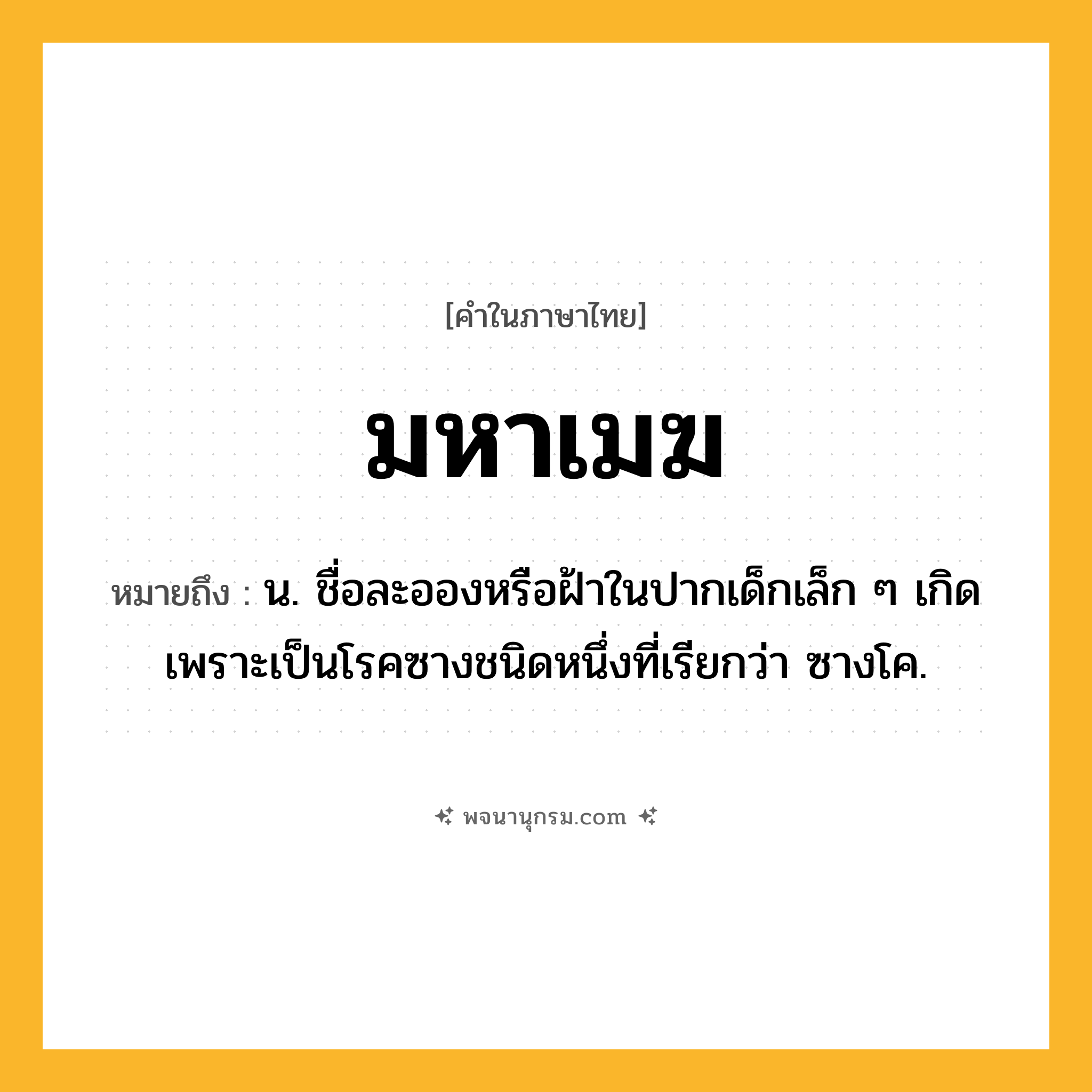 มหาเมฆ ความหมาย หมายถึงอะไร?, คำในภาษาไทย มหาเมฆ หมายถึง น. ชื่อละอองหรือฝ้าในปากเด็กเล็ก ๆ เกิดเพราะเป็นโรคซางชนิดหนึ่งที่เรียกว่า ซางโค.