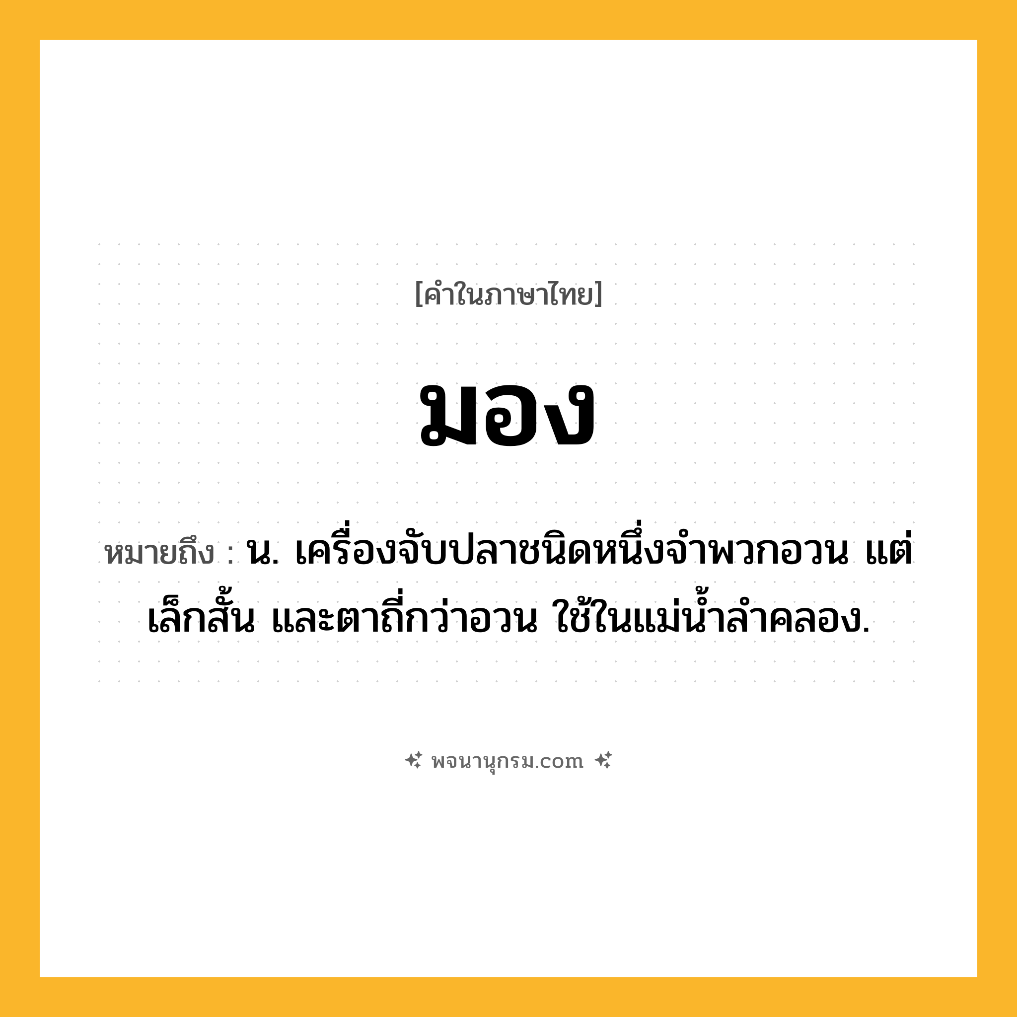 มอง ความหมาย หมายถึงอะไร?, คำในภาษาไทย มอง หมายถึง น. เครื่องจับปลาชนิดหนึ่งจำพวกอวน แต่เล็กสั้น และตาถี่กว่าอวน ใช้ในแม่น้ำลำคลอง.