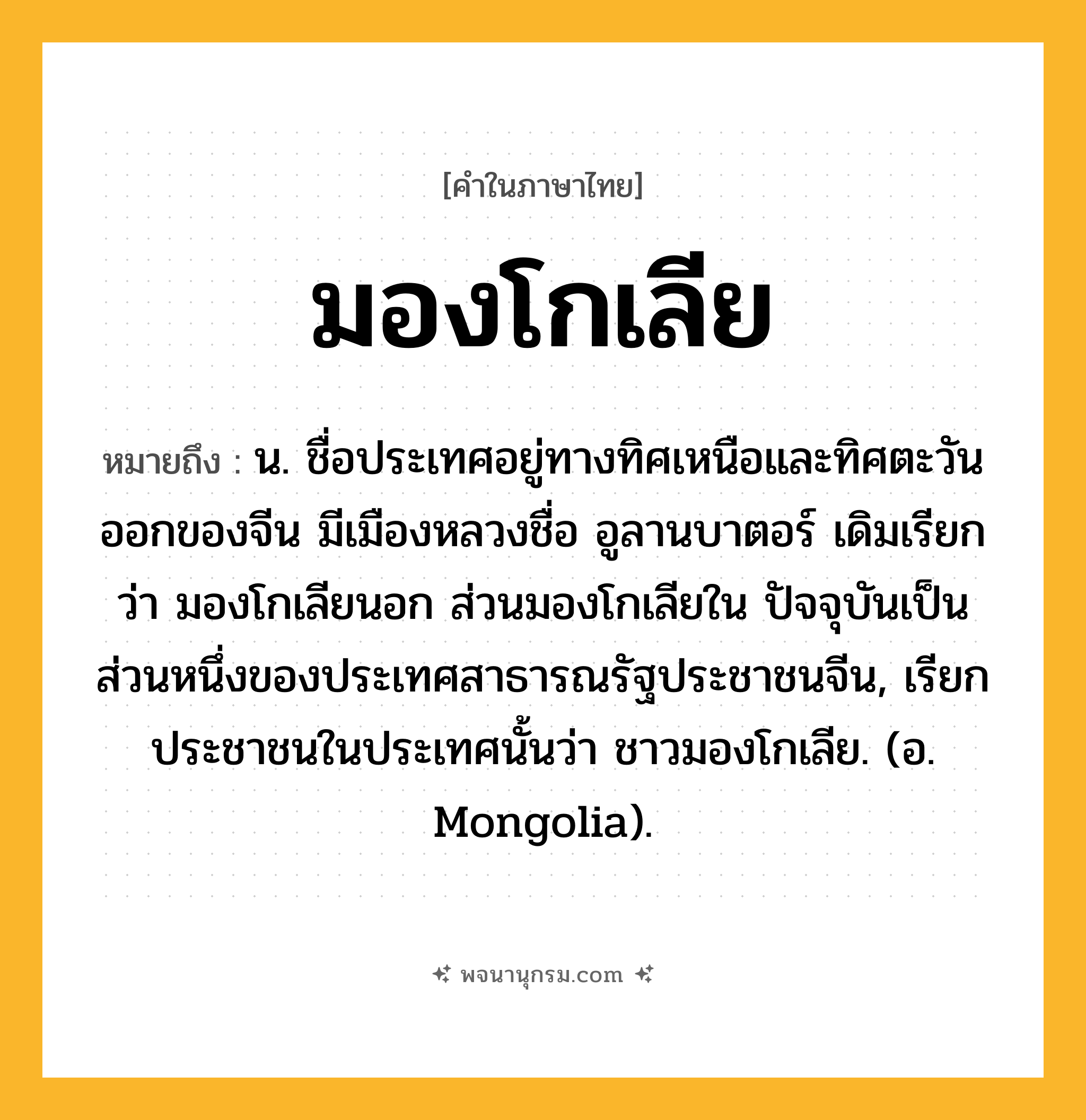 มองโกเลีย ความหมาย หมายถึงอะไร?, คำในภาษาไทย มองโกเลีย หมายถึง น. ชื่อประเทศอยู่ทางทิศเหนือและทิศตะวันออกของจีน มีเมืองหลวงชื่อ อูลานบาตอร์ เดิมเรียกว่า มองโกเลียนอก ส่วนมองโกเลียใน ปัจจุบันเป็นส่วนหนึ่งของประเทศสาธารณรัฐประชาชนจีน, เรียกประชาชนในประเทศนั้นว่า ชาวมองโกเลีย. (อ. Mongolia).
