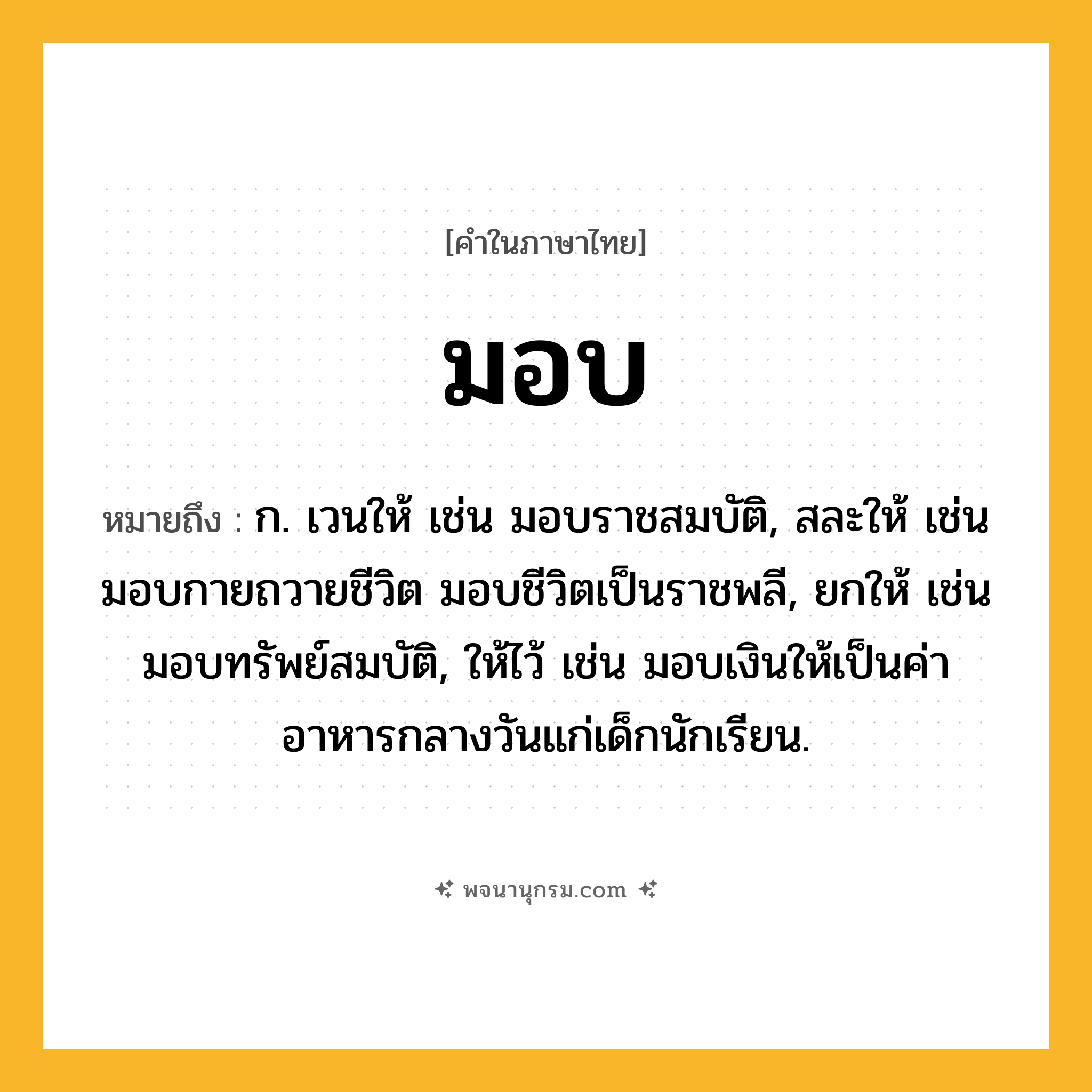 มอบ ความหมาย หมายถึงอะไร?, คำในภาษาไทย มอบ หมายถึง ก. เวนให้ เช่น มอบราชสมบัติ, สละให้ เช่น มอบกายถวายชีวิต มอบชีวิตเป็นราชพลี, ยกให้ เช่น มอบทรัพย์สมบัติ, ให้ไว้ เช่น มอบเงินให้เป็นค่าอาหารกลางวันแก่เด็กนักเรียน.