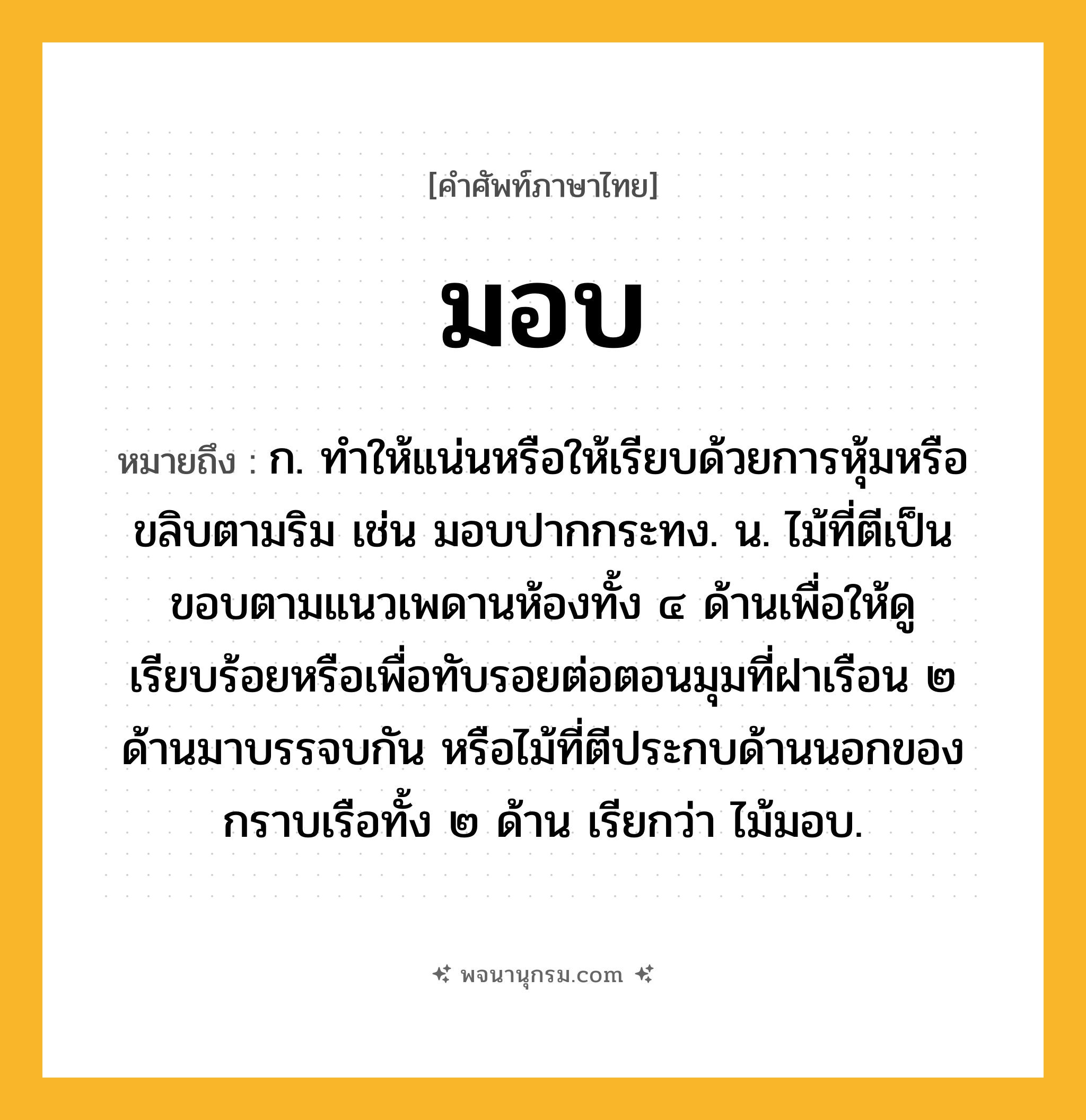 มอบ ความหมาย หมายถึงอะไร?, คำในภาษาไทย มอบ หมายถึง ก. ทําให้แน่นหรือให้เรียบด้วยการหุ้มหรือขลิบตามริม เช่น มอบปากกระทง. น. ไม้ที่ตีเป็นขอบตามแนวเพดานห้องทั้ง ๔ ด้านเพื่อให้ดูเรียบร้อยหรือเพื่อทับรอยต่อตอนมุมที่ฝาเรือน ๒ ด้านมาบรรจบกัน หรือไม้ที่ตีประกบด้านนอกของกราบเรือทั้ง ๒ ด้าน เรียกว่า ไม้มอบ.