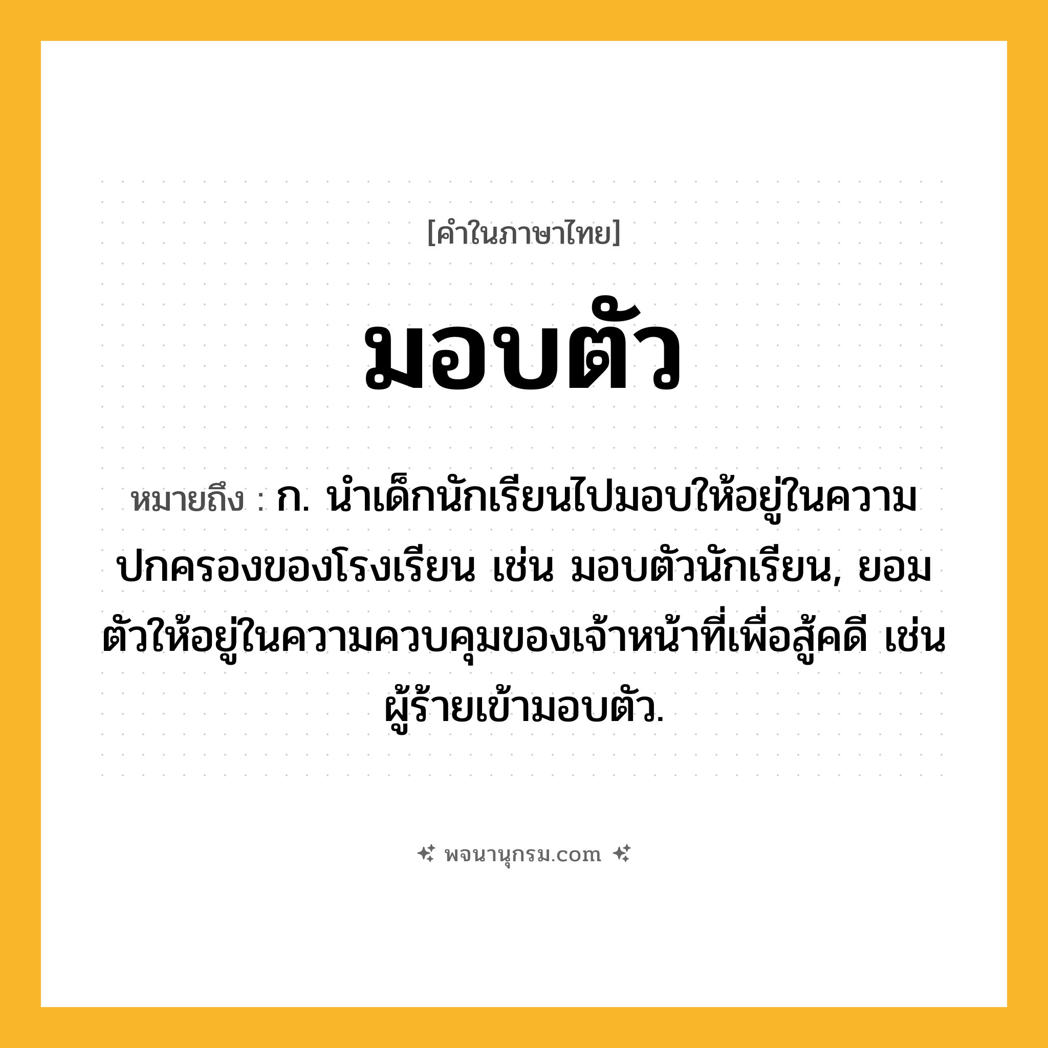 มอบตัว ความหมาย หมายถึงอะไร?, คำในภาษาไทย มอบตัว หมายถึง ก. นำเด็กนักเรียนไปมอบให้อยู่ในความปกครองของโรงเรียน เช่น มอบตัวนักเรียน, ยอมตัวให้อยู่ในความควบคุมของเจ้าหน้าที่เพื่อสู้คดี เช่น ผู้ร้ายเข้ามอบตัว.
