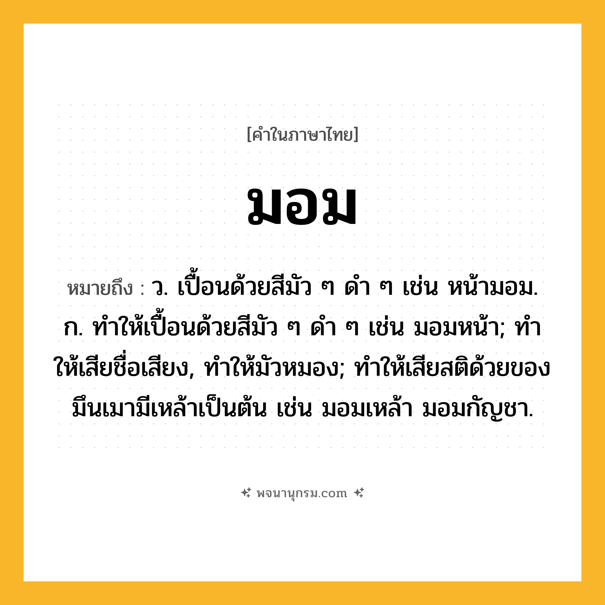 มอม ความหมาย หมายถึงอะไร?, คำในภาษาไทย มอม หมายถึง ว. เปื้อนด้วยสีมัว ๆ ดํา ๆ เช่น หน้ามอม. ก. ทําให้เปื้อนด้วยสีมัว ๆ ดํา ๆ เช่น มอมหน้า; ทําให้เสียชื่อเสียง, ทําให้มัวหมอง; ทําให้เสียสติด้วยของมึนเมามีเหล้าเป็นต้น เช่น มอมเหล้า มอมกัญชา.