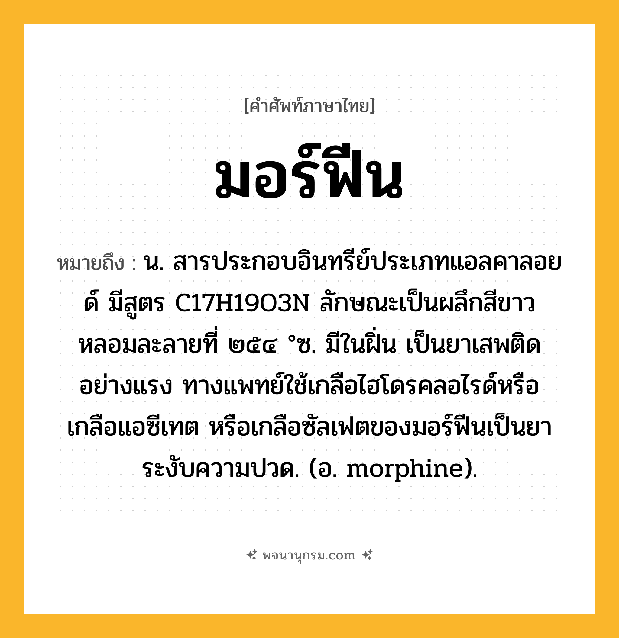 มอร์ฟีน ความหมาย หมายถึงอะไร?, คำในภาษาไทย มอร์ฟีน หมายถึง น. สารประกอบอินทรีย์ประเภทแอลคาลอยด์ มีสูตร C17H19O3N ลักษณะเป็นผลึกสีขาว หลอมละลายที่ ๒๕๔ °ซ. มีในฝิ่น เป็นยาเสพติดอย่างแรง ทางแพทย์ใช้เกลือไฮโดรคลอไรด์หรือเกลือแอซีเทต หรือเกลือซัลเฟตของมอร์ฟีนเป็นยาระงับความปวด. (อ. morphine).