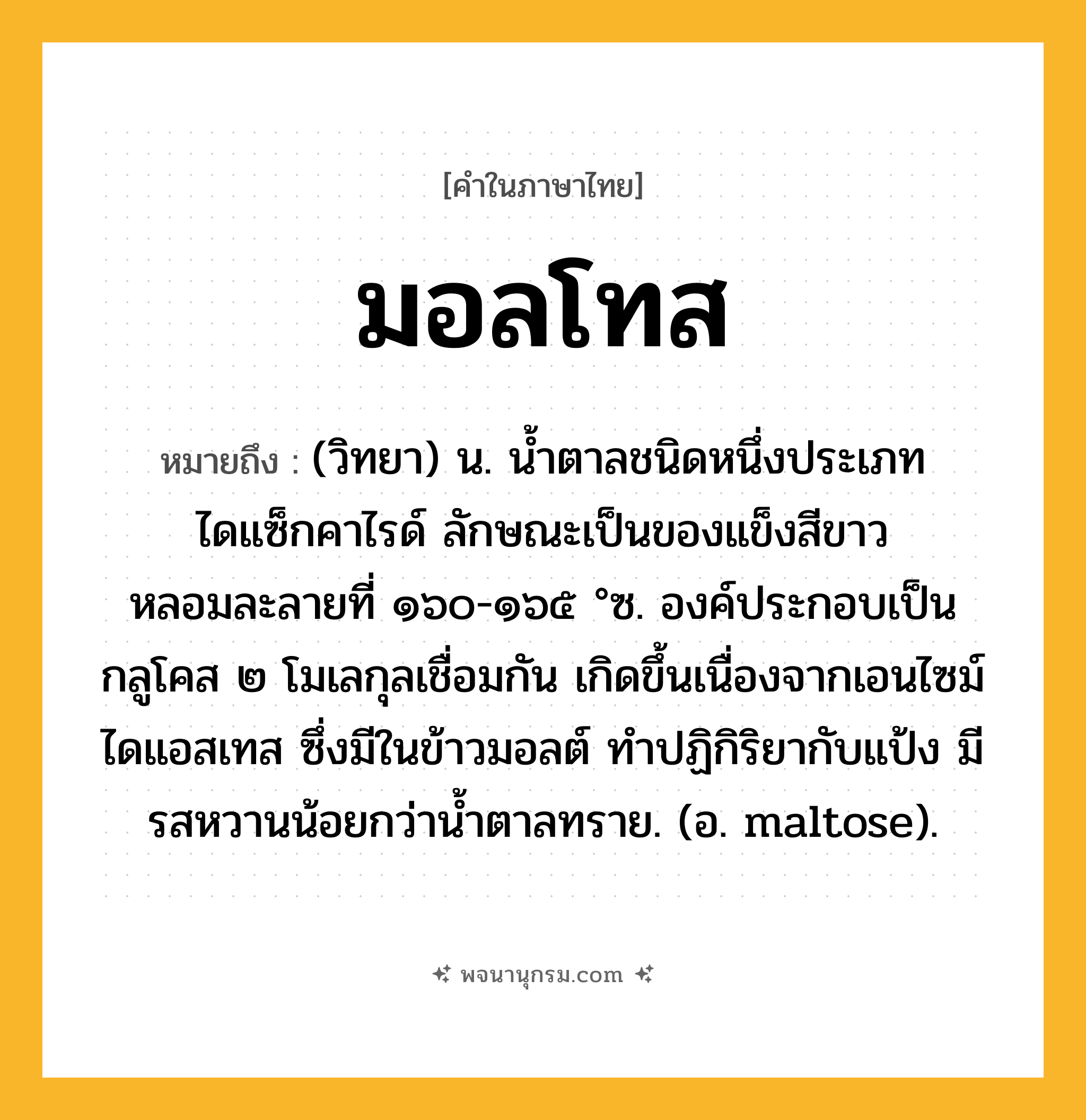 มอลโทส ความหมาย หมายถึงอะไร?, คำในภาษาไทย มอลโทส หมายถึง (วิทยา) น. นํ้าตาลชนิดหนึ่งประเภทไดแซ็กคาไรด์ ลักษณะเป็นของแข็งสีขาว หลอมละลายที่ ๑๖๐-๑๖๕ °ซ. องค์ประกอบเป็นกลูโคส ๒ โมเลกุลเชื่อมกัน เกิดขึ้นเนื่องจากเอนไซม์ไดแอสเทส ซึ่งมีในข้าวมอลต์ ทําปฏิกิริยากับแป้ง มีรสหวานน้อยกว่านํ้าตาลทราย. (อ. maltose).