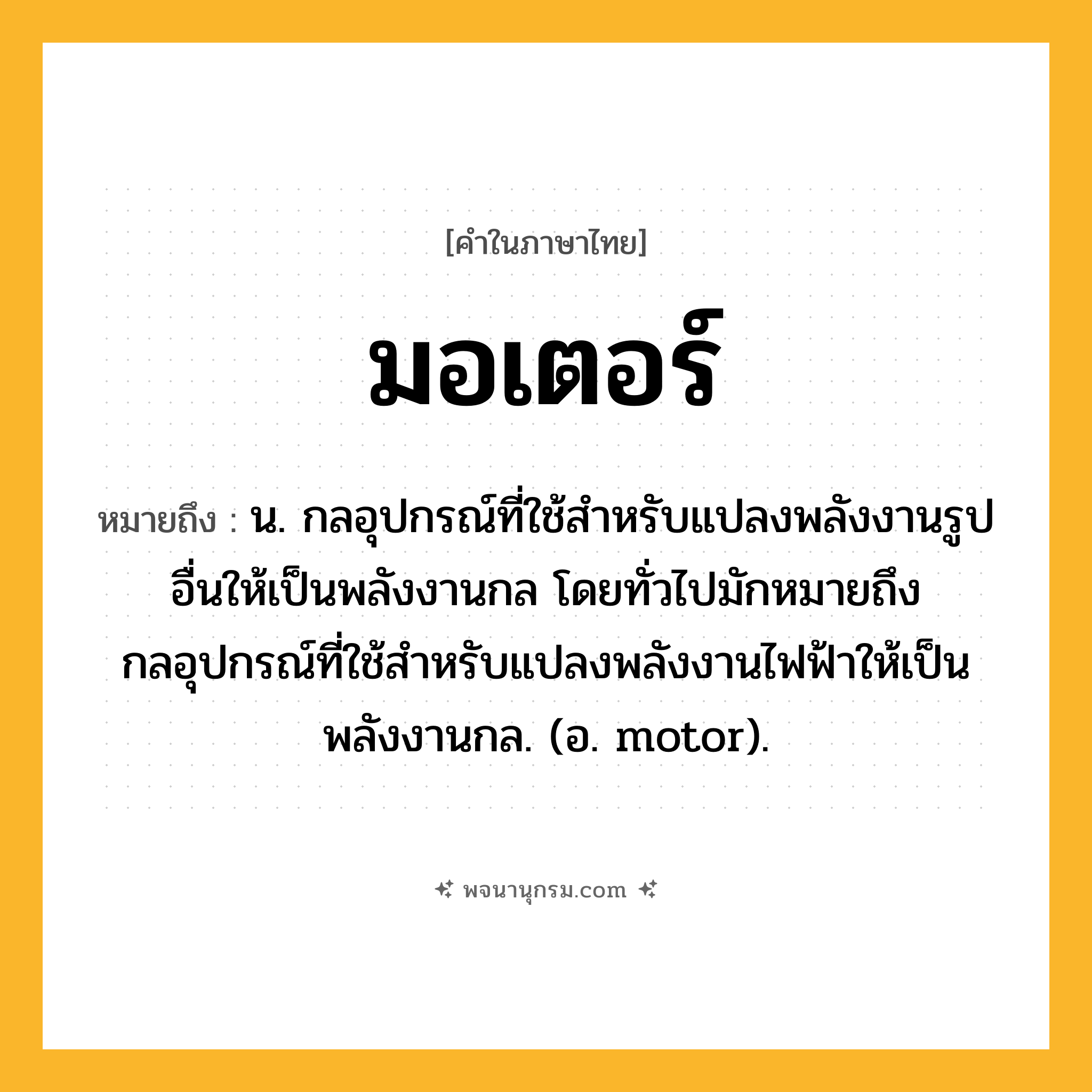 มอเตอร์ ความหมาย หมายถึงอะไร?, คำในภาษาไทย มอเตอร์ หมายถึง น. กลอุปกรณ์ที่ใช้สําหรับแปลงพลังงานรูปอื่นให้เป็นพลังงานกล โดยทั่วไปมักหมายถึงกลอุปกรณ์ที่ใช้สําหรับแปลงพลังงานไฟฟ้าให้เป็นพลังงานกล. (อ. motor).