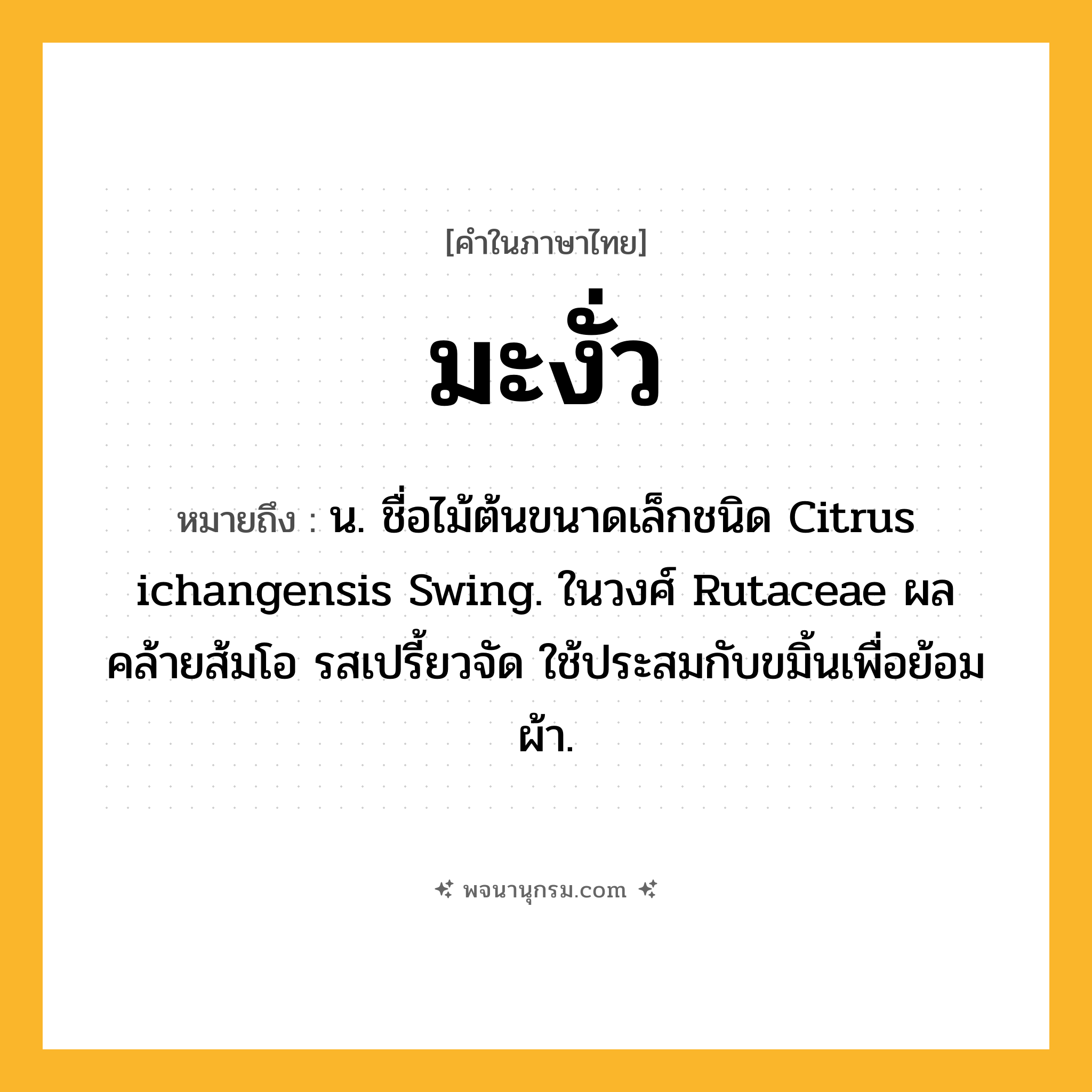 มะงั่ว ความหมาย หมายถึงอะไร?, คำในภาษาไทย มะงั่ว หมายถึง น. ชื่อไม้ต้นขนาดเล็กชนิด Citrus ichangensis Swing. ในวงศ์ Rutaceae ผลคล้ายส้มโอ รสเปรี้ยวจัด ใช้ประสมกับขมิ้นเพื่อย้อมผ้า.