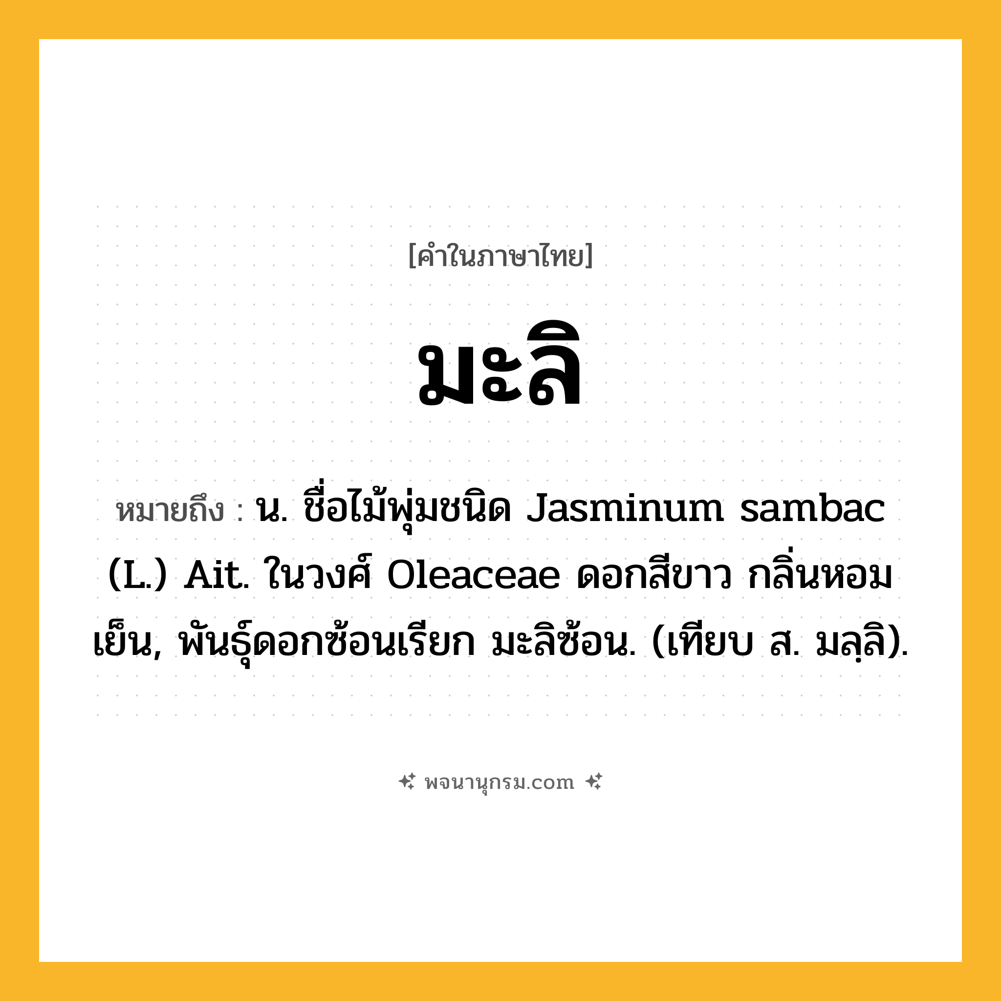 มะลิ ความหมาย หมายถึงอะไร?, คำในภาษาไทย มะลิ หมายถึง น. ชื่อไม้พุ่มชนิด Jasminum sambac (L.) Ait. ในวงศ์ Oleaceae ดอกสีขาว กลิ่นหอมเย็น, พันธุ์ดอกซ้อนเรียก มะลิซ้อน. (เทียบ ส. มลฺลิ).