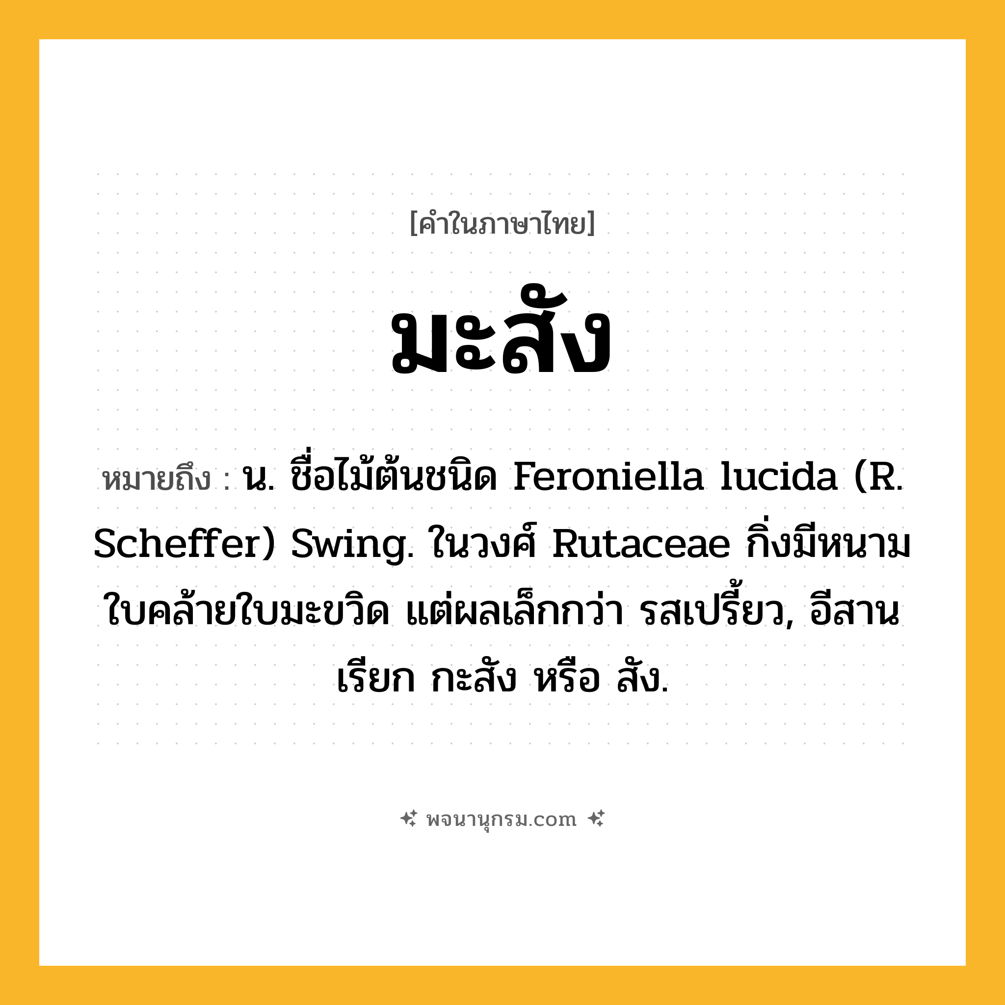 มะสัง ความหมาย หมายถึงอะไร?, คำในภาษาไทย มะสัง หมายถึง น. ชื่อไม้ต้นชนิด Feroniella lucida (R. Scheffer) Swing. ในวงศ์ Rutaceae กิ่งมีหนาม ใบคล้ายใบมะขวิด แต่ผลเล็กกว่า รสเปรี้ยว, อีสานเรียก กะสัง หรือ สัง.