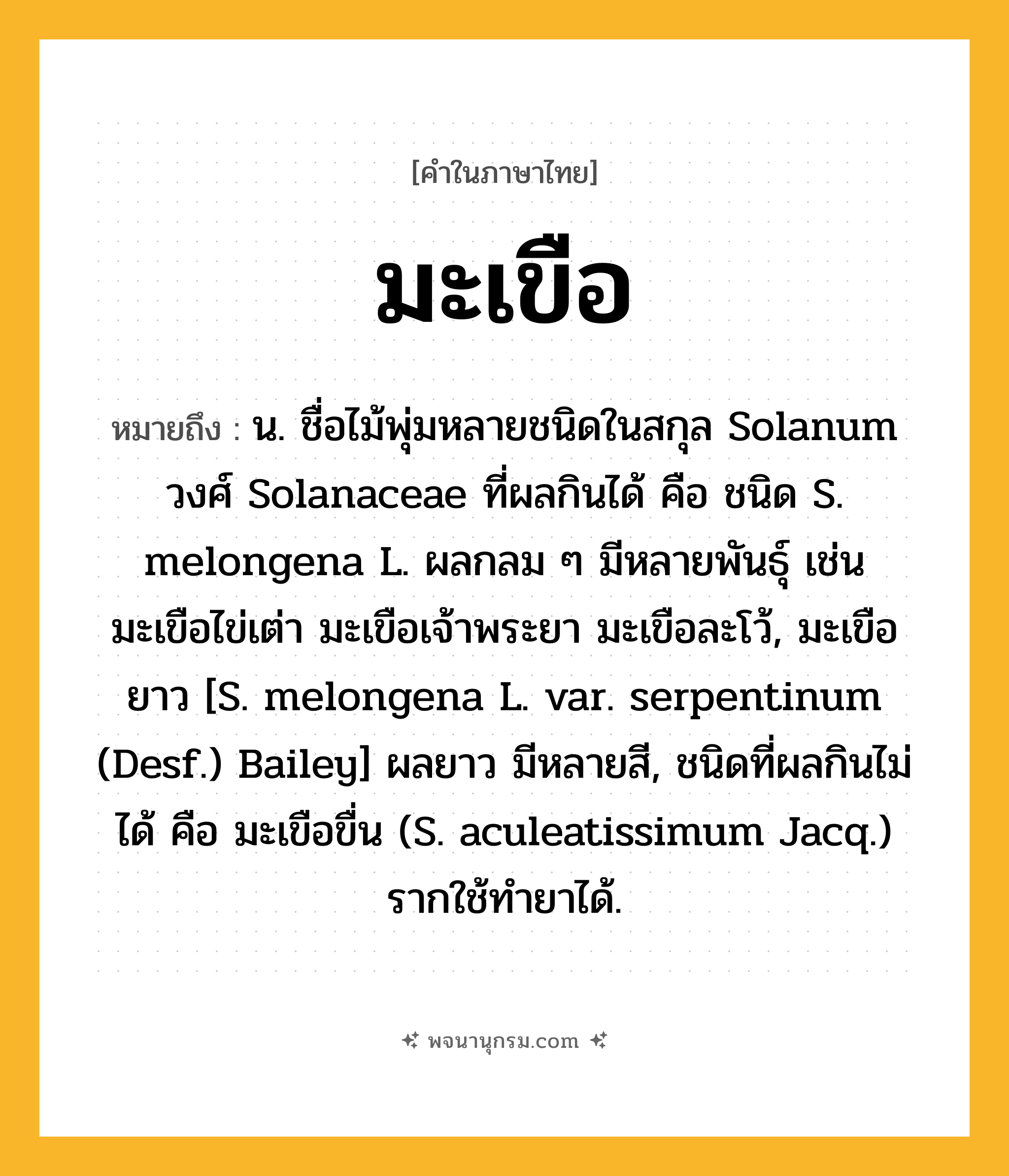 มะเขือ ความหมาย หมายถึงอะไร?, คำในภาษาไทย มะเขือ หมายถึง น. ชื่อไม้พุ่มหลายชนิดในสกุล Solanum วงศ์ Solanaceae ที่ผลกินได้ คือ ชนิด S. melongena L. ผลกลม ๆ มีหลายพันธุ์ เช่น มะเขือไข่เต่า มะเขือเจ้าพระยา มะเขือละโว้, มะเขือยาว [S. melongena L. var. serpentinum (Desf.) Bailey] ผลยาว มีหลายสี, ชนิดที่ผลกินไม่ได้ คือ มะเขือขื่น (S. aculeatissimum Jacq.) รากใช้ทํายาได้.