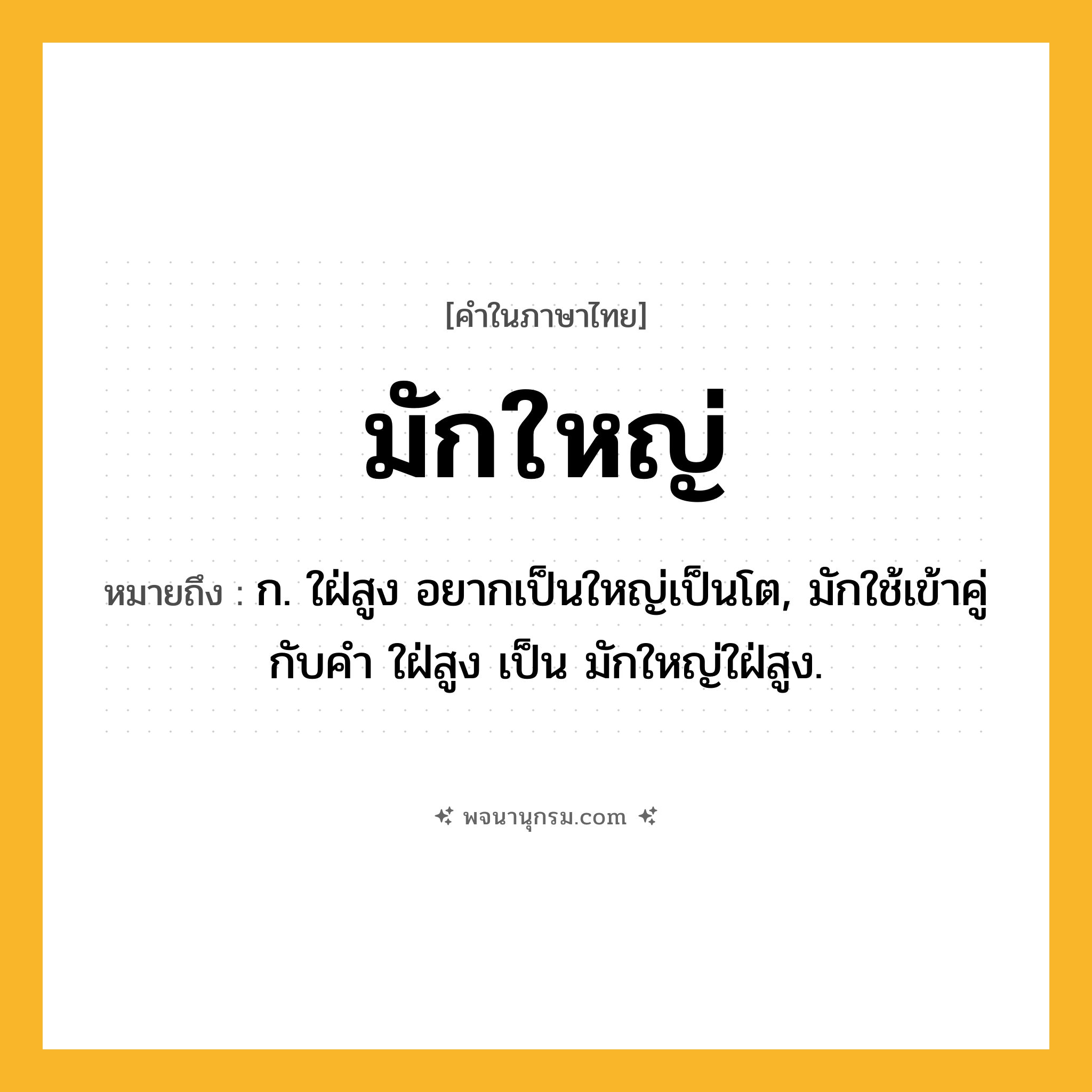 มักใหญ่ ความหมาย หมายถึงอะไร?, คำในภาษาไทย มักใหญ่ หมายถึง ก. ใฝ่สูง อยากเป็นใหญ่เป็นโต, มักใช้เข้าคู่กับคํา ใฝ่สูง เป็น มักใหญ่ใฝ่สูง.