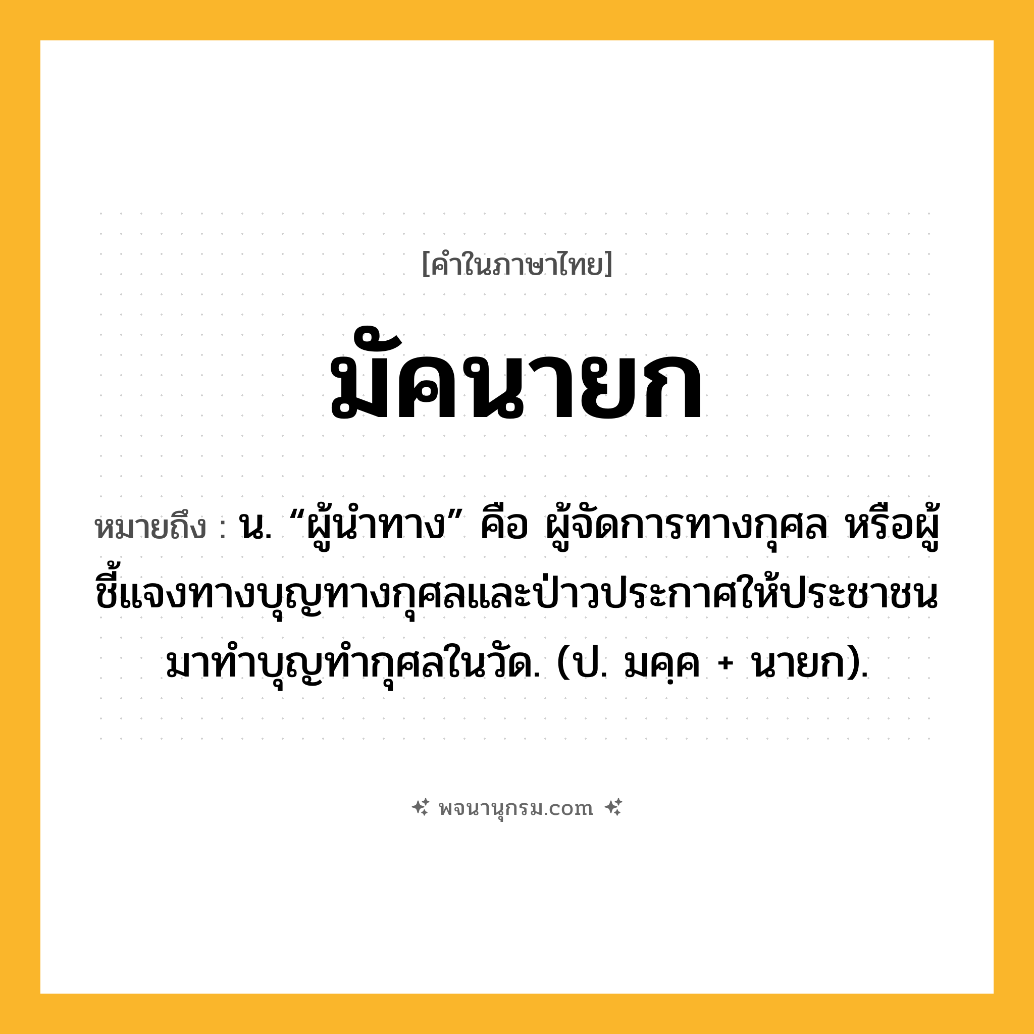 มัคนายก ความหมาย หมายถึงอะไร?, คำในภาษาไทย มัคนายก หมายถึง น. “ผู้นําทาง” คือ ผู้จัดการทางกุศล หรือผู้ชี้แจงทางบุญทางกุศลและป่าวประกาศให้ประชาชนมาทำบุญทำกุศลในวัด. (ป. มคฺค + นายก).